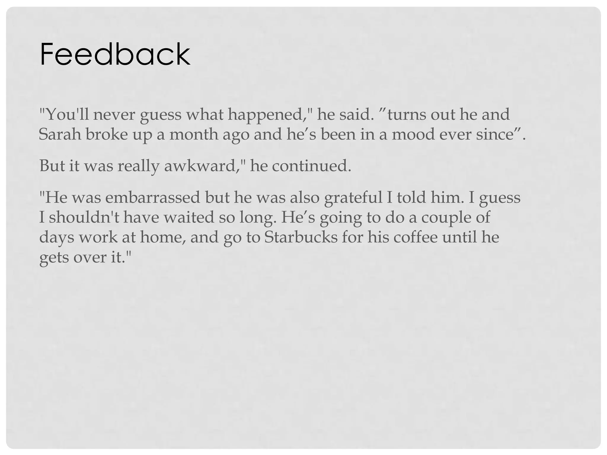 Feedback
"You'll never guess what happened," he said. ”turns out he and
Sarah broke up a month ago and he‟s been in a mood ever since”.
But it was really awkward," he continued.
"He was embarrassed but he was also grateful I told him. I guess
I shouldn't have waited so long. He‟s going to do a couple of
days work at home, and go to Starbucks for his coffee until he
gets over it."
 