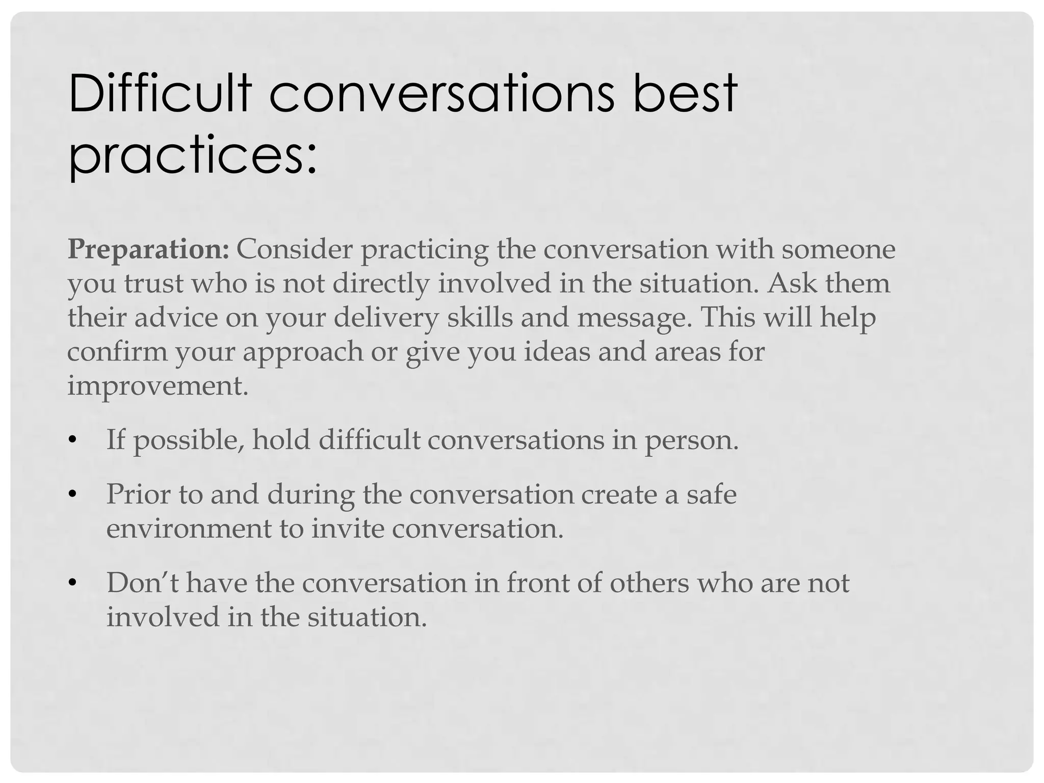 Difficult conversations best
practices:
Preparation: Consider practicing the conversation with someone
you trust who is not directly involved in the situation. Ask them
their advice on your delivery skills and message. This will help
confirm your approach or give you ideas and areas for
improvement.
• If possible, hold difficult conversations in person.
• Prior to and during the conversation create a safe
environment to invite conversation.
• Don‟t have the conversation in front of others who are not
involved in the situation.
 