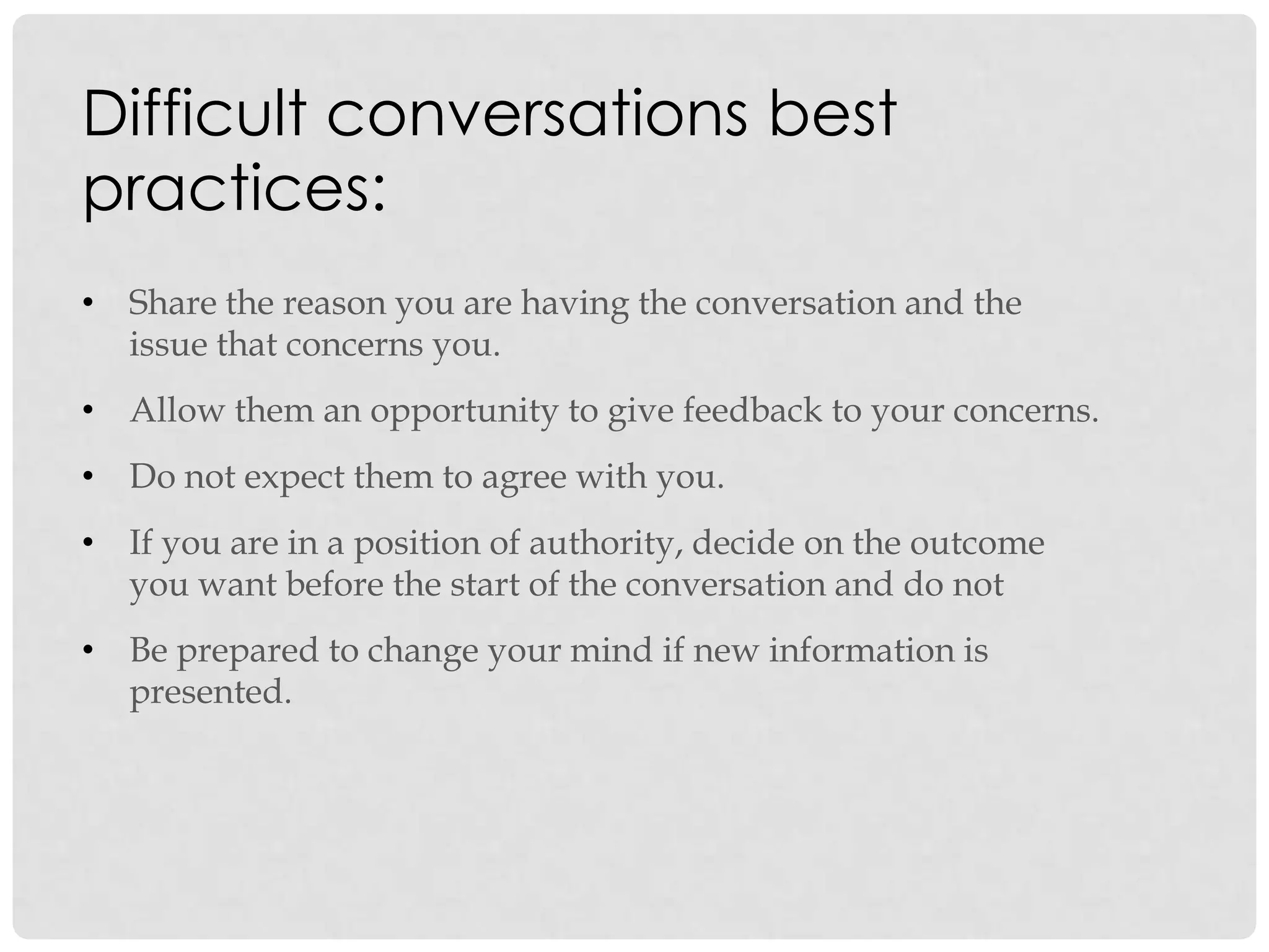 • Share the reason you are having the conversation and the
issue that concerns you.
• Allow them an opportunity to give feedback to your concerns.
• Do not expect them to agree with you.
• If you are in a position of authority, decide on the outcome
you want before the start of the conversation and do not
• Be prepared to change your mind if new information is
presented.
Difficult conversations best
practices:
 