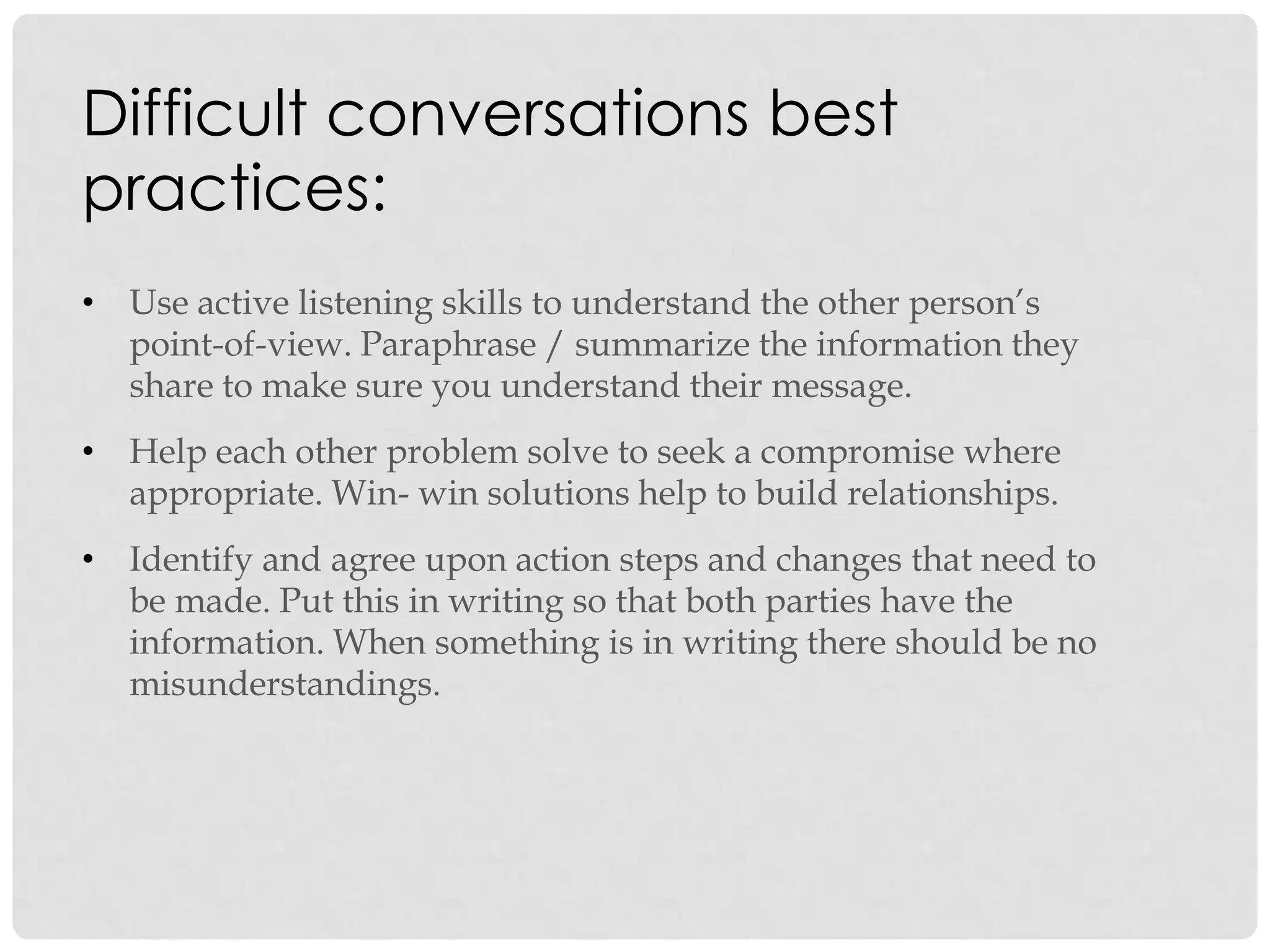 • Use active listening skills to understand the other person‟s
point-of-view. Paraphrase / summarize the information they
share to make sure you understand their message.
• Help each other problem solve to seek a compromise where
appropriate. Win- win solutions help to build relationships.
• Identify and agree upon action steps and changes that need to
be made. Put this in writing so that both parties have the
information. When something is in writing there should be no
misunderstandings.
Difficult conversations best
practices:
 