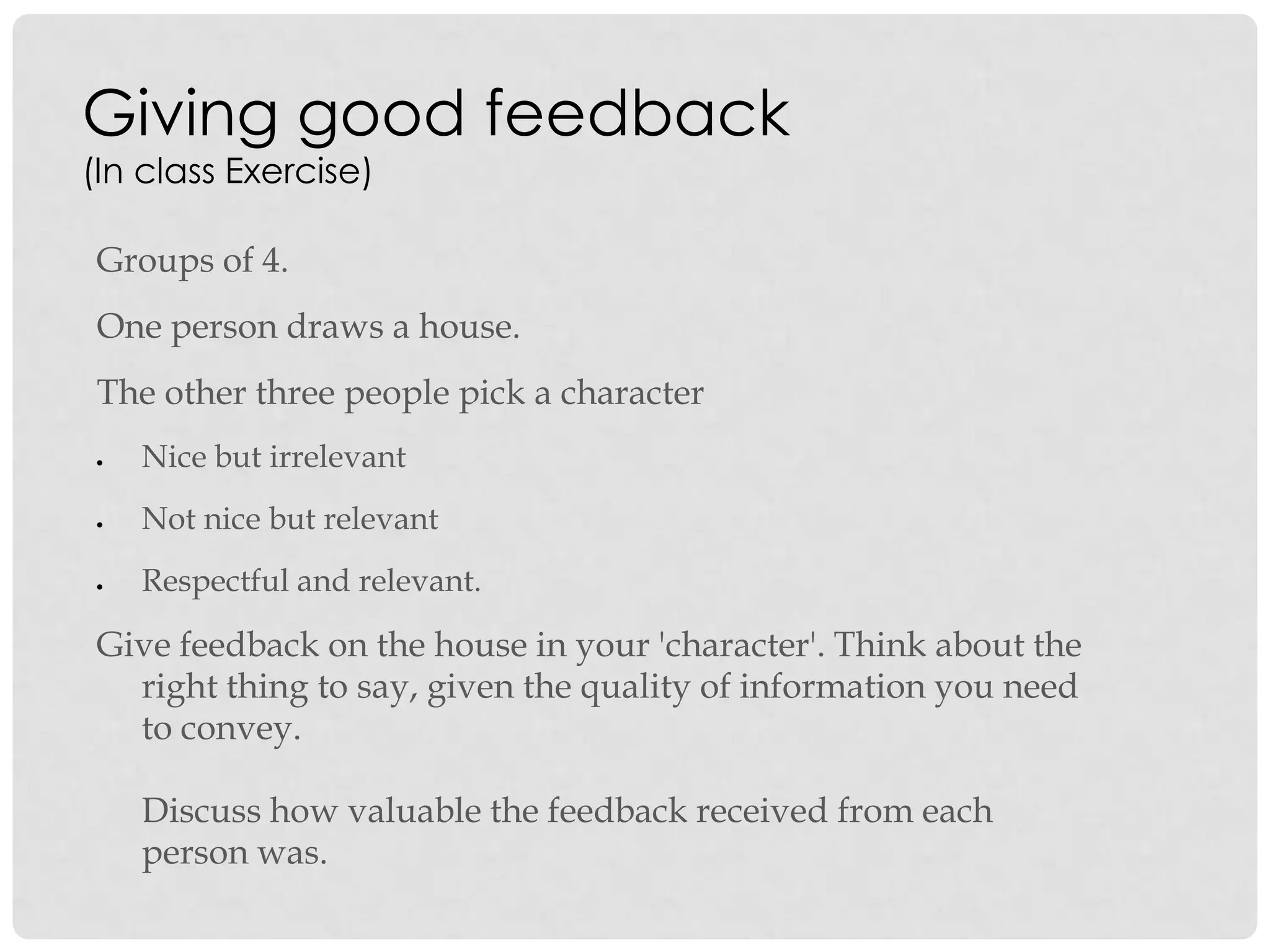 Giving good feedback
(In class Exercise)
Groups of 4.
One person draws a house.
The other three people pick a character
Nice but irrelevant
Not nice but relevant
Respectful and relevant.
Give feedback on the house in your 'character'. Think about the
right thing to say, given the quality of information you need
to convey.
Discuss how valuable the feedback received from each
person was.
 