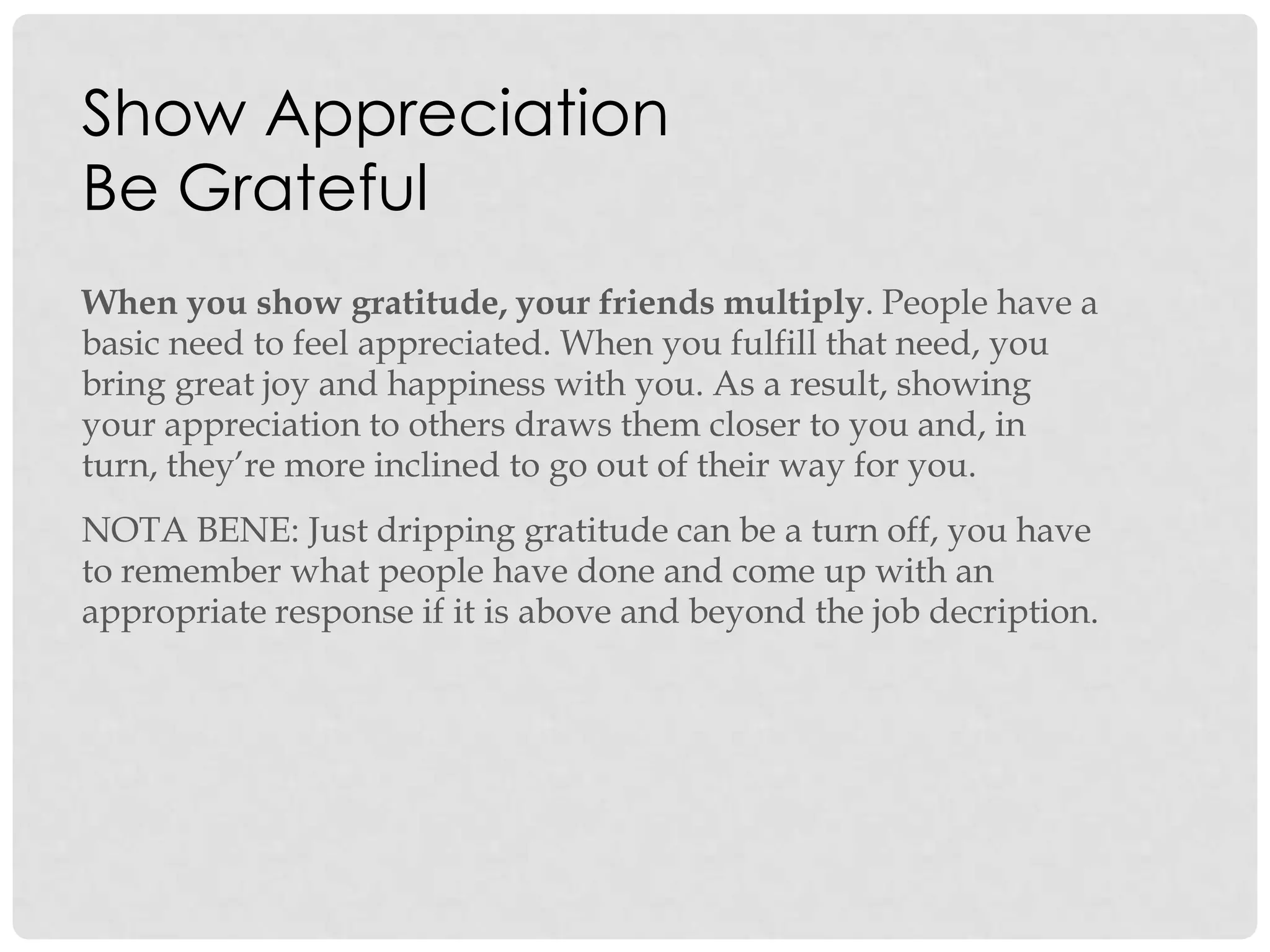 Show Appreciation
Be Grateful
When you show gratitude, your friends multiply. People have a
basic need to feel appreciated. When you fulfill that need, you
bring great joy and happiness with you. As a result, showing
your appreciation to others draws them closer to you and, in
turn, they‟re more inclined to go out of their way for you.
NOTA BENE: Just dripping gratitude can be a turn off, you have
to remember what people have done and come up with an
appropriate response if it is above and beyond the job decription.
 