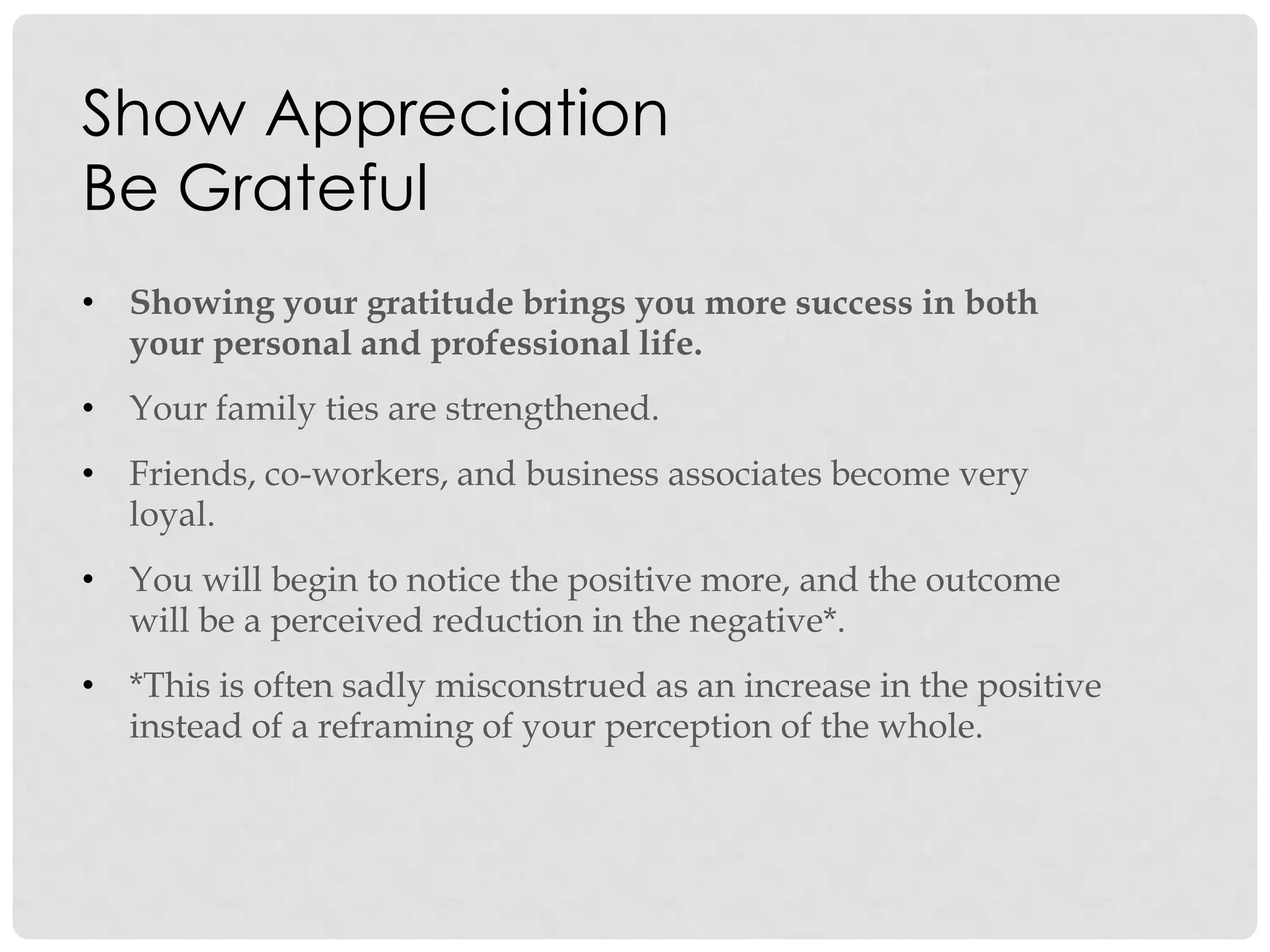 Show Appreciation
Be Grateful
• Showing your gratitude brings you more success in both
your personal and professional life.
• Your family ties are strengthened.
• Friends, co-workers, and business associates become very
loyal.
• You will begin to notice the positive more, and the outcome
will be a perceived reduction in the negative*.
• *This is often sadly misconstrued as an increase in the positive
instead of a reframing of your perception of the whole.
 