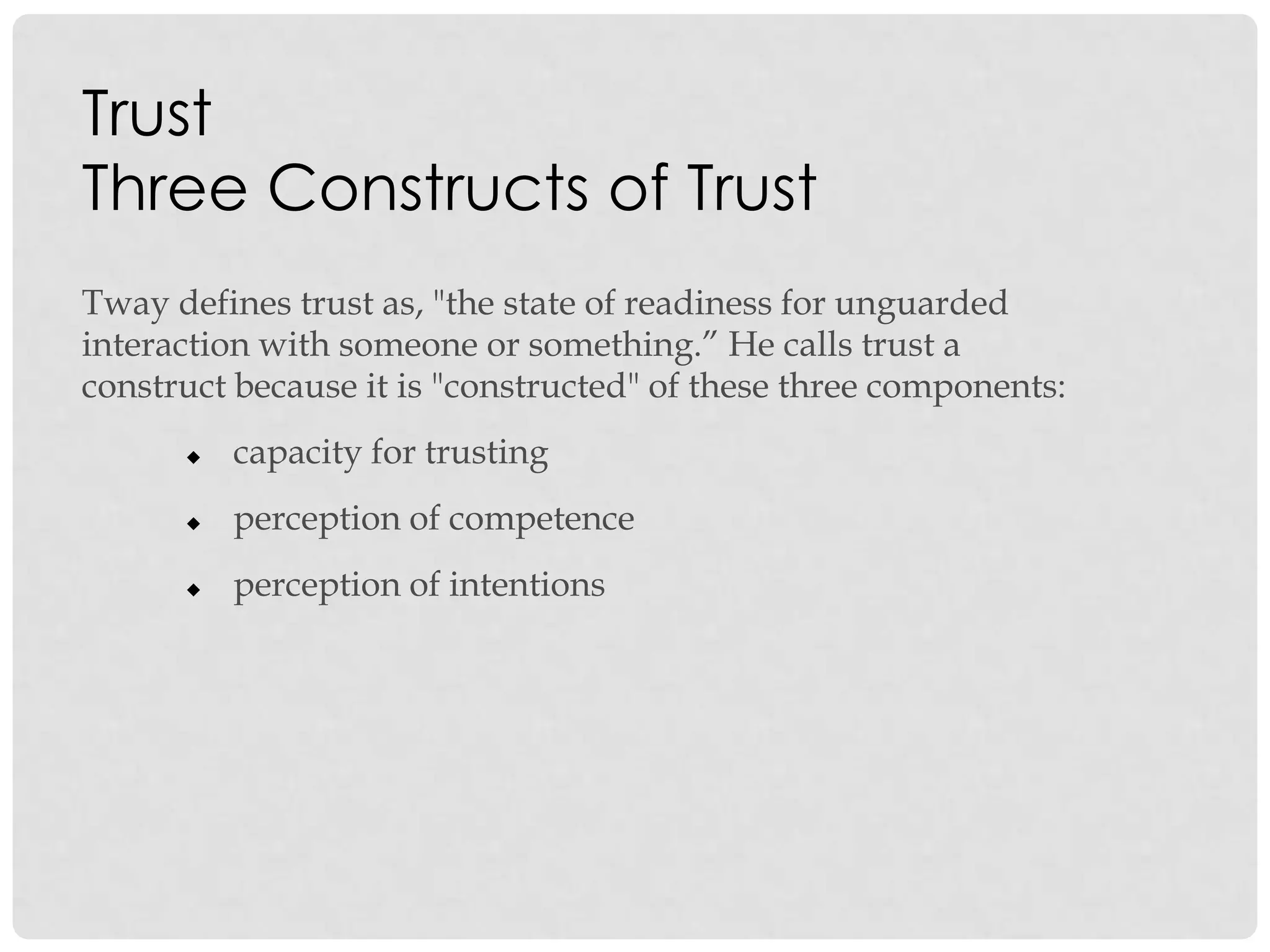 Trust
Three Constructs of Trust
Tway defines trust as, "the state of readiness for unguarded
interaction with someone or something.” He calls trust a
construct because it is "constructed" of these three components:
 capacity for trusting
 perception of competence
 perception of intentions
 
