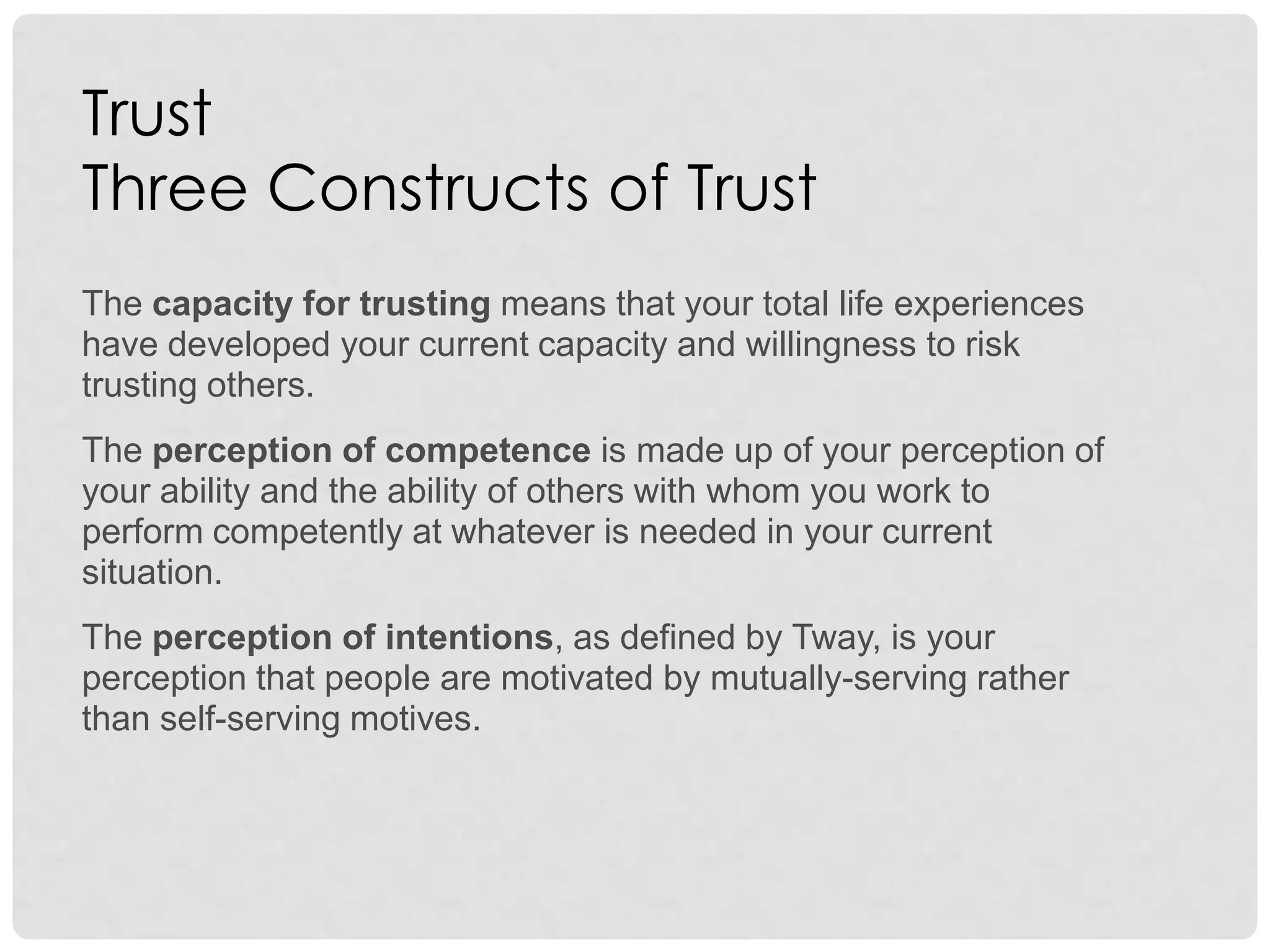 Trust
Three Constructs of Trust
The capacity for trusting means that your total life experiences
have developed your current capacity and willingness to risk
trusting others.
The perception of competence is made up of your perception of
your ability and the ability of others with whom you work to
perform competently at whatever is needed in your current
situation.
The perception of intentions, as defined by Tway, is your
perception that people are motivated by mutually-serving rather
than self-serving motives.
 