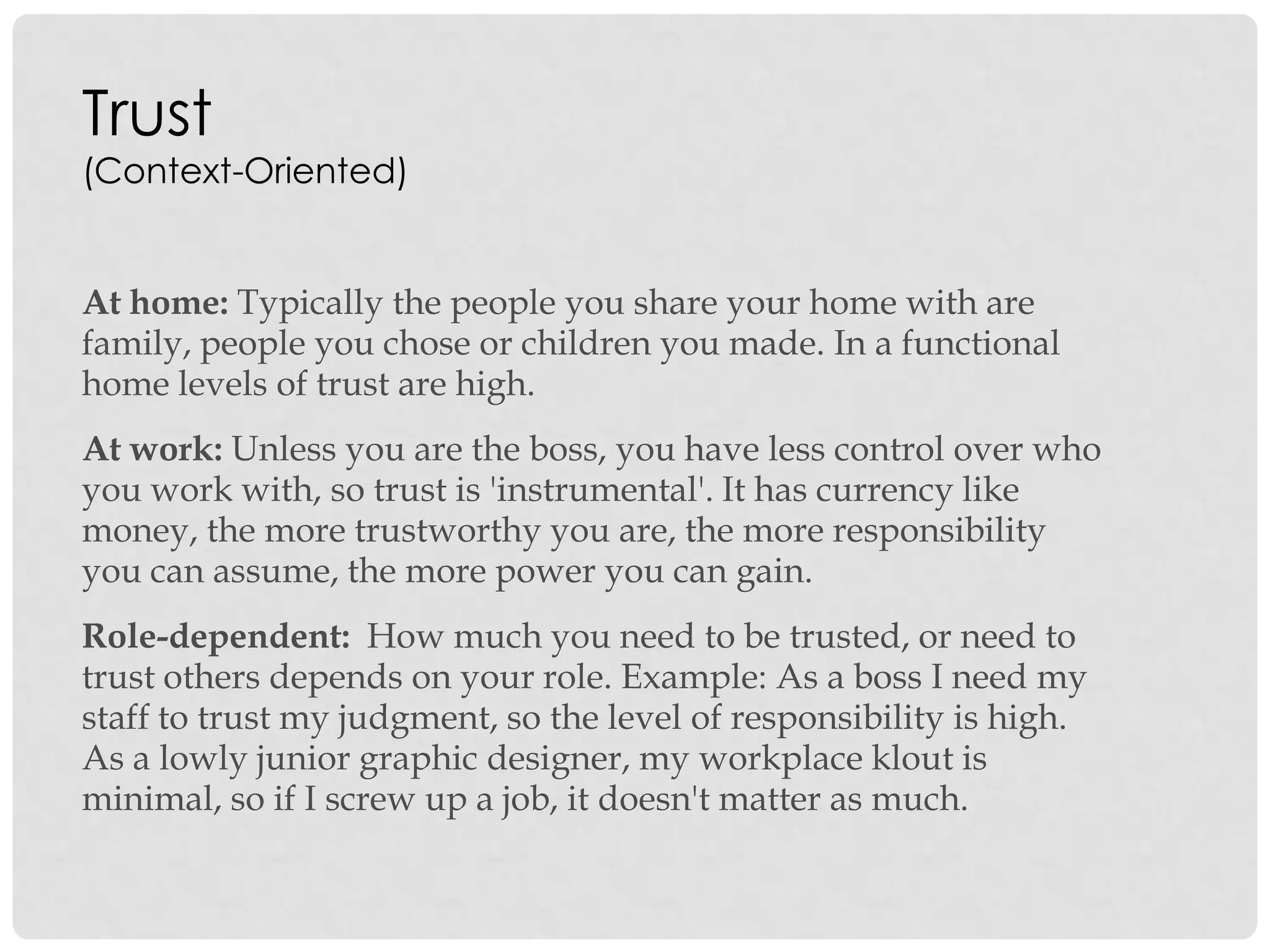 Trust
(Context-Oriented)
At home: Typically the people you share your home with are
family, people you chose or children you made. In a functional
home levels of trust are high.
At work: Unless you are the boss, you have less control over who
you work with, so trust is 'instrumental'. It has currency like
money, the more trustworthy you are, the more responsibility
you can assume, the more power you can gain.
Role-dependent: How much you need to be trusted, or need to
trust others depends on your role. Example: As a boss I need my
staff to trust my judgment, so the level of responsibility is high.
As a lowly junior graphic designer, my workplace klout is
minimal, so if I screw up a job, it doesn't matter as much.
 