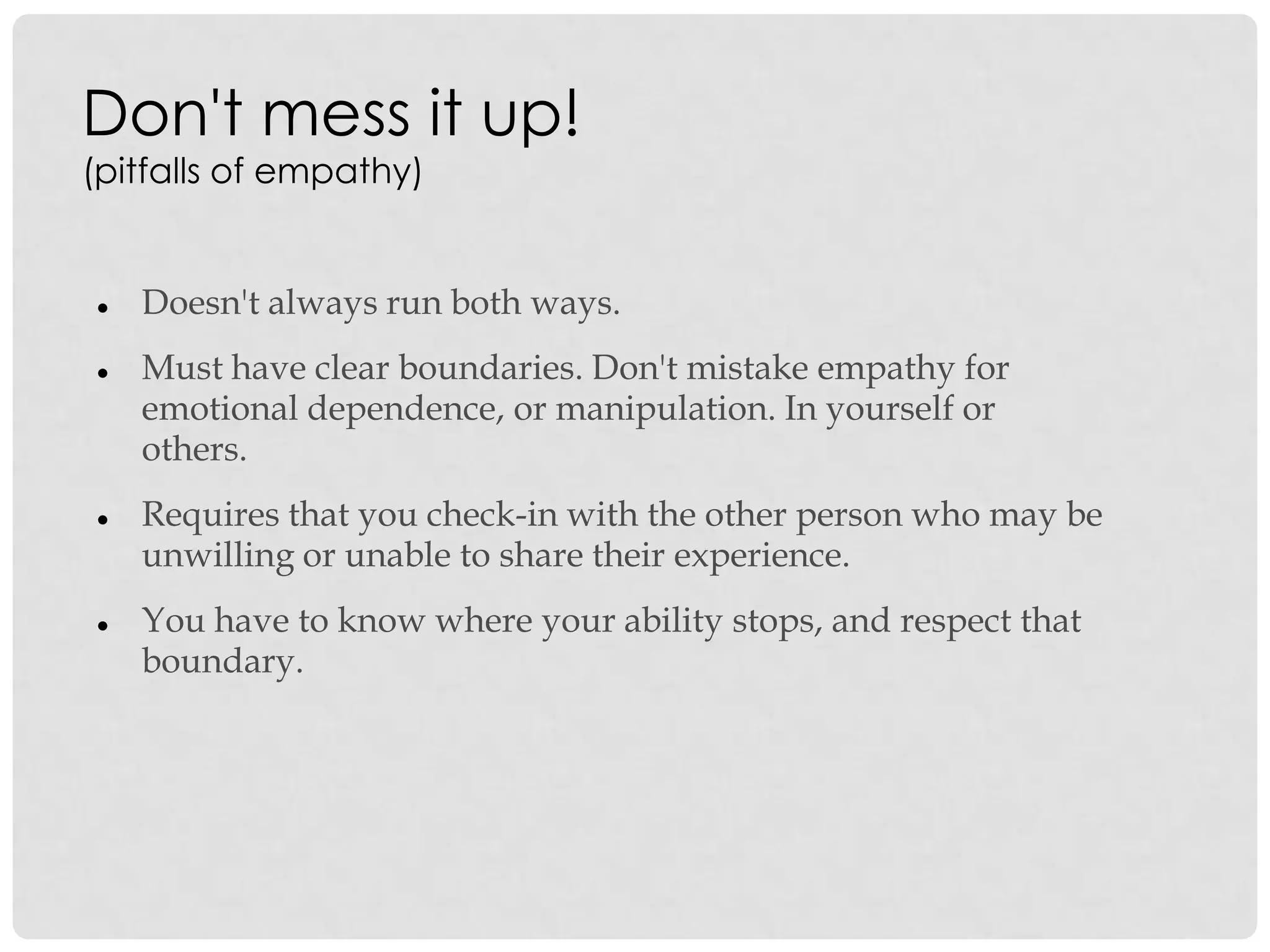 Don't mess it up!
(pitfalls of empathy)
 Doesn't always run both ways.
 Must have clear boundaries. Don't mistake empathy for
emotional dependence, or manipulation. In yourself or
others.
 Requires that you check-in with the other person who may be
unwilling or unable to share their experience.
 You have to know where your ability stops, and respect that
boundary.
 