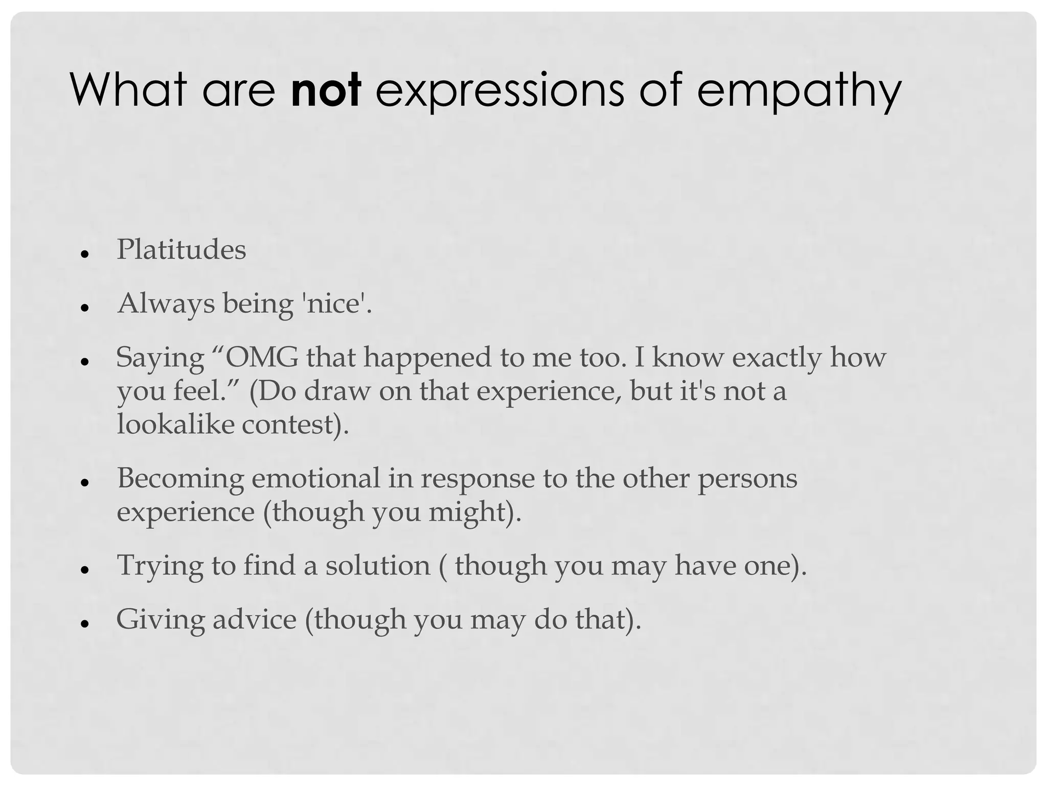 What are not expressions of empathy
 Platitudes
 Always being 'nice'.
 Saying “OMG that happened to me too. I know exactly how
you feel.” (Do draw on that experience, but it's not a
lookalike contest).
 Becoming emotional in response to the other persons
experience (though you might).
 Trying to find a solution ( though you may have one).
 Giving advice (though you may do that).
 