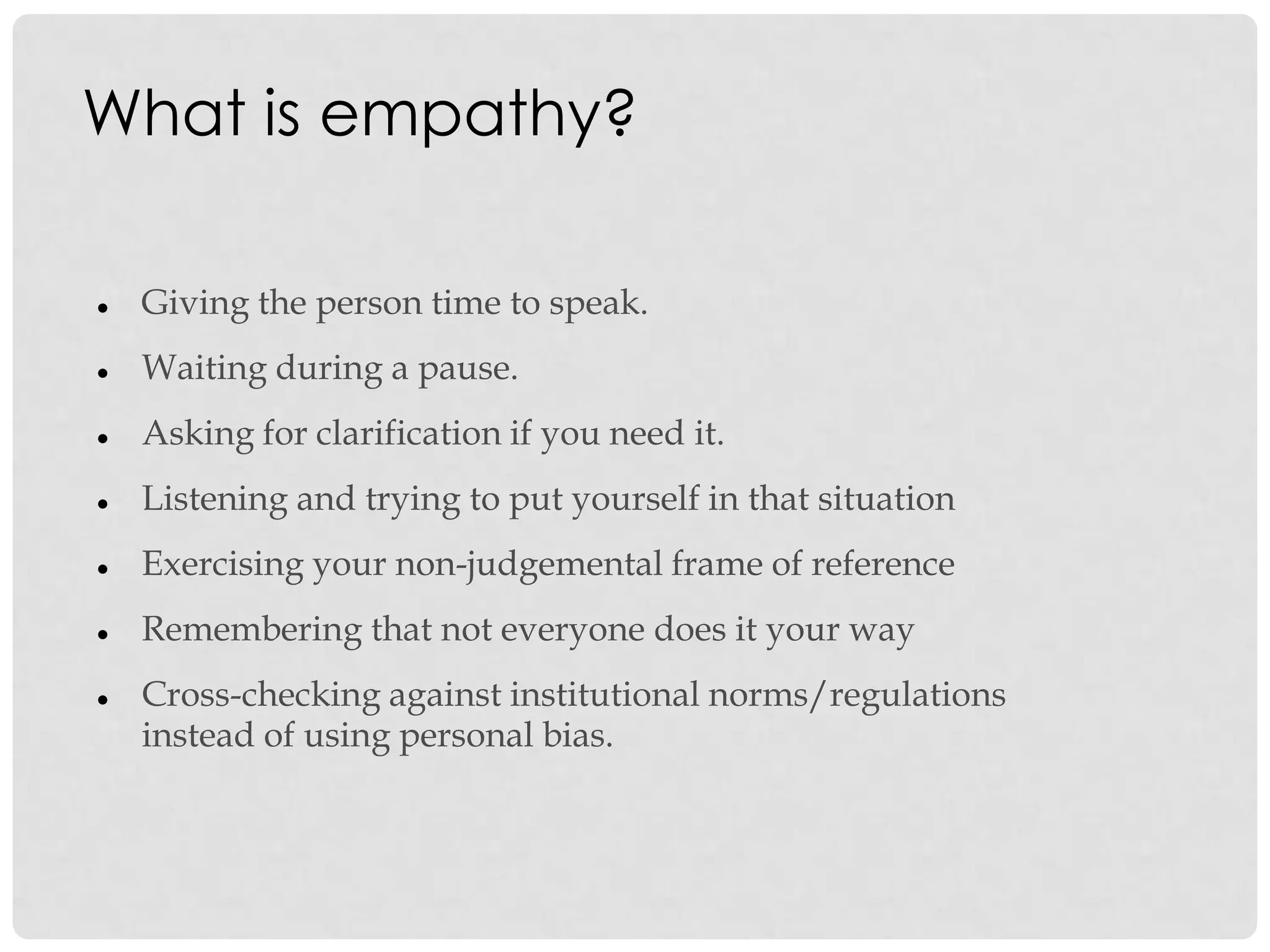 What is empathy?
 Giving the person time to speak.
 Waiting during a pause.
 Asking for clarification if you need it.
 Listening and trying to put yourself in that situation
 Exercising your non-judgemental frame of reference
 Remembering that not everyone does it your way
 Cross-checking against institutional norms/regulations
instead of using personal bias.
 
