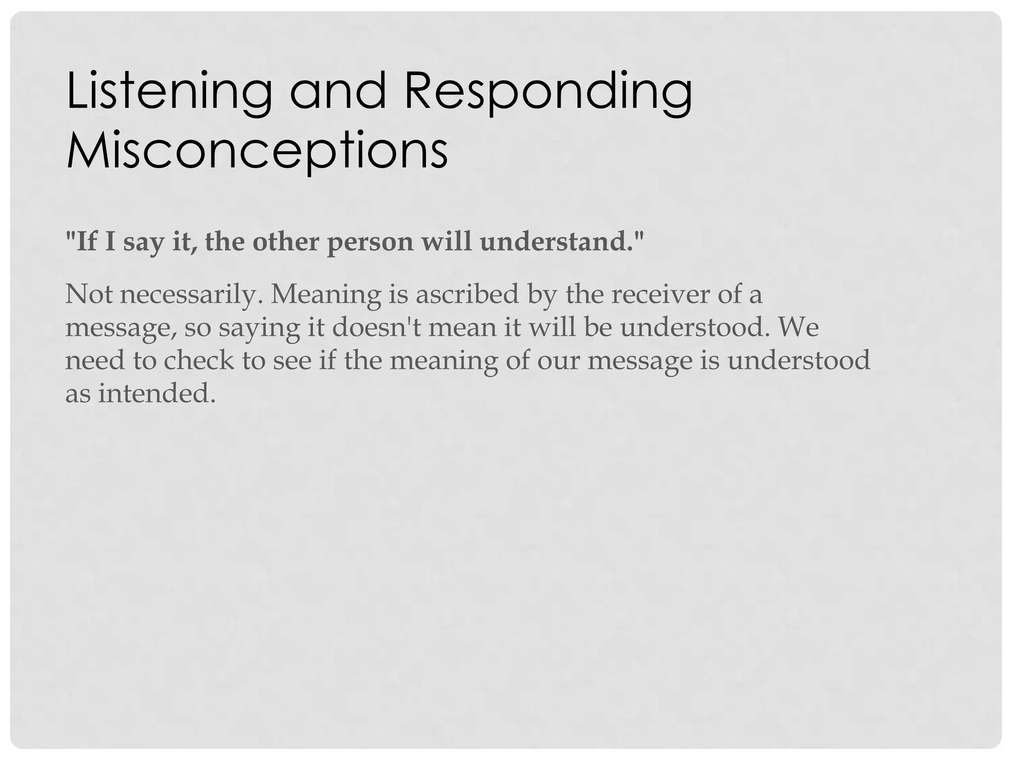 Listening and Responding
Misconceptions
"If I say it, the other person will understand."
Not necessarily. Meaning is ascribed by the receiver of a
message, so saying it doesn't mean it will be understood. We
need to check to see if the meaning of our message is understood
as intended.
 