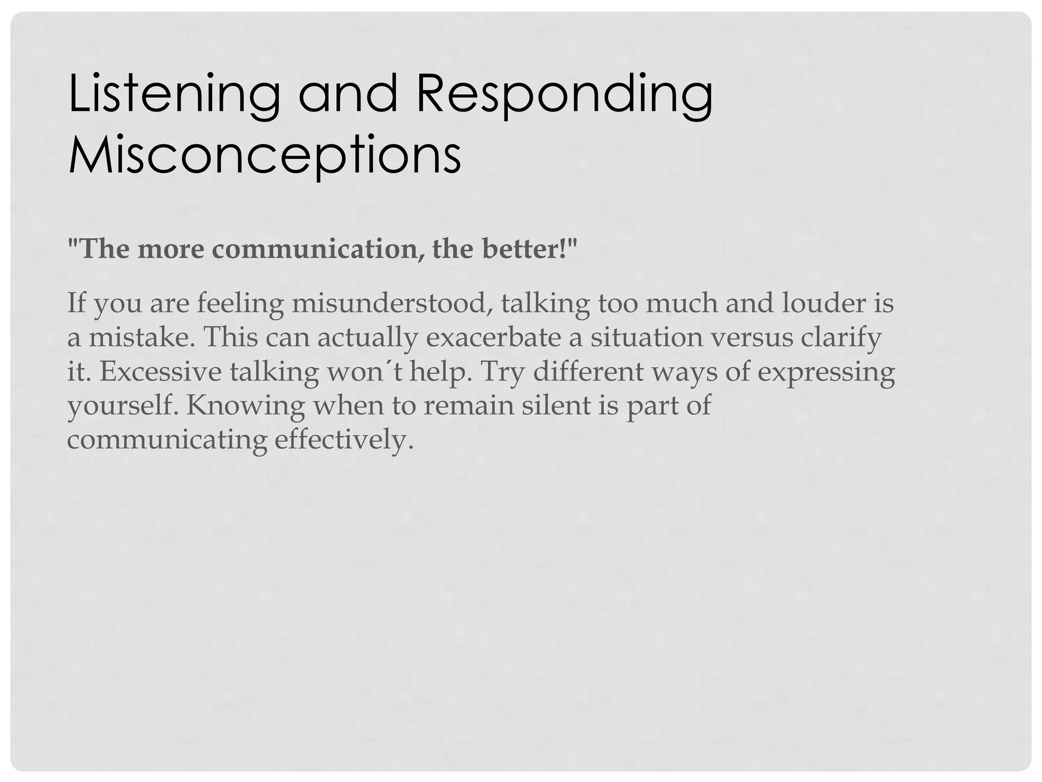 Listening and Responding
Misconceptions
"The more communication, the better!"
If you are feeling misunderstood, talking too much and louder is
a mistake. This can actually exacerbate a situation versus clarify
it. Excessive talking won´t help. Try different ways of expressing
yourself. Knowing when to remain silent is part of
communicating effectively.
 