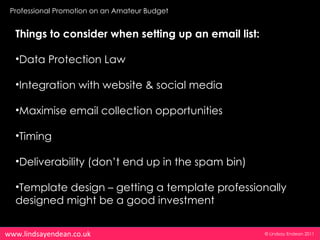 Professional Promotion on an Amateur Budget


  Things to consider when setting up an email list:

  •Data Protection Law

  •Integration with website & social media

  •Maximise email collection opportunities

  •Timing

  •Deliverability (don’t end up in the spam bin)

  •Template design – getting a template professionally
  designed might be a good investment


www.lindsayendean.co.uk                               © Lindsay Endean 2011
 