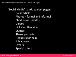 Professional Promotion on an Amateur Budget



       ‘Social Media’ to add to your pages:
              Press articles
              Photos – formal and informal
              Short news updates
              Videos
              Links to other sites
              Quotes
              Thank you notes
              Requests for help
              Job adverts
              Events
              Special offers

www.lindsayendean.co.uk                        © Lindsay Endean 2011
 