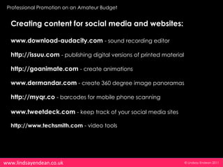 Professional Promotion on an Amateur Budget


  Creating content for social media and websites:

  www.download-audacity.com - sound recording editor

  http://issuu.com - publishing digital versions of printed material

  http://goanimate.com - create animations

  www.dermandar.com - create 360 degree image panoramas

  http://myqr.co - barcodes for mobile phone scanning

  www.tweetdeck.com - keep track of your social media sites

  http://www.techsmith.com - video tools




www.lindsayendean.co.uk                                                © Lindsay Endean 2011
 