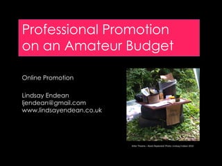 Professional Promotion
on an Amateur Budget

Online Promotion

Lindsay Endean
ljendean@gmail.com
www.lindsayendean.co.uk




                          Kilter Theatre – Roots Replanted. Photo: Lindsay Endean 2010
 