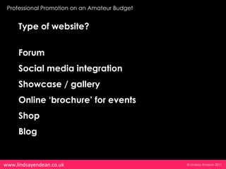 Professional Promotion on an Amateur Budget


     Type of website?


     Forum
     Social media integration
     Showcase / gallery
     Online ‘brochure’ for events
     Shop
     Blog


www.lindsayendean.co.uk                        © Lindsay Endean 2011
 