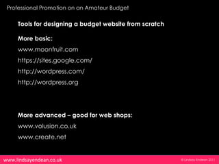 Professional Promotion on an Amateur Budget

     Tools for designing a budget website from scratch

     More basic:
     www.moonfruit.com
     https://sites.google.com/
     http://wordpress.com/
     http://wordpress.org




     More advanced – good for web shops:
     www.volusion.co.uk
     www.create.net


www.lindsayendean.co.uk                                  © Lindsay Endean 2011
 