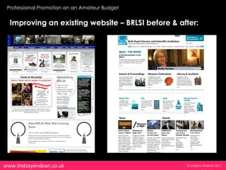 Professional Promotion on an Amateur Budget


  Improving an existing website – BRLSI before & after:




www.lindsayendean.co.uk                            © Lindsay Endean 2011
 