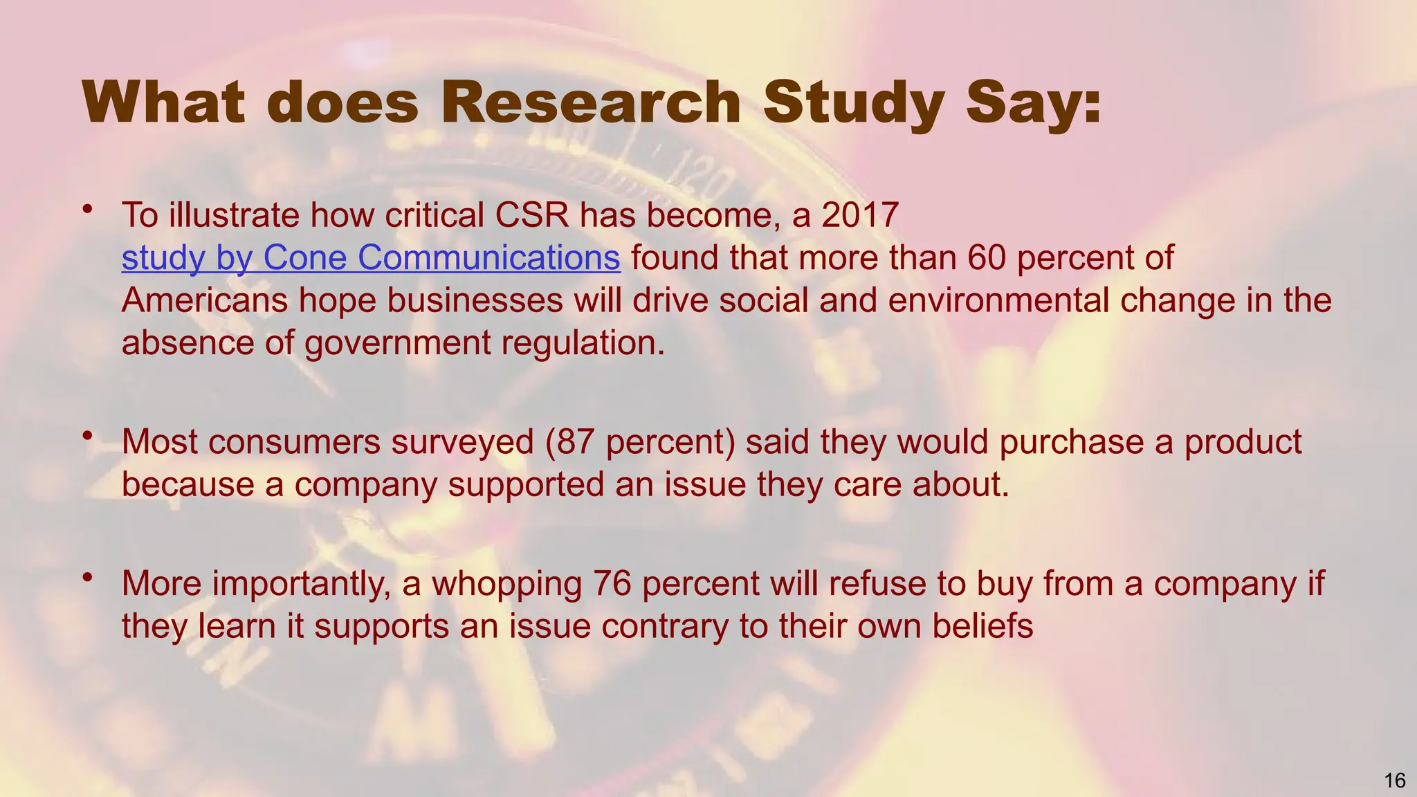 What does Research Study Say:
• To illustrate how critical CSR has become, a 2017
study by Cone Communications found that more than 60 percent of
Americans hope businesses will drive social and environmental change in the
absence of government regulation.
• Most consumers surveyed (87 percent) said they would purchase a product
because a company supported an issue they care about.
• More importantly, a whopping 76 percent will refuse to buy from a company if
they learn it supports an issue contrary to their own beliefs
16
 