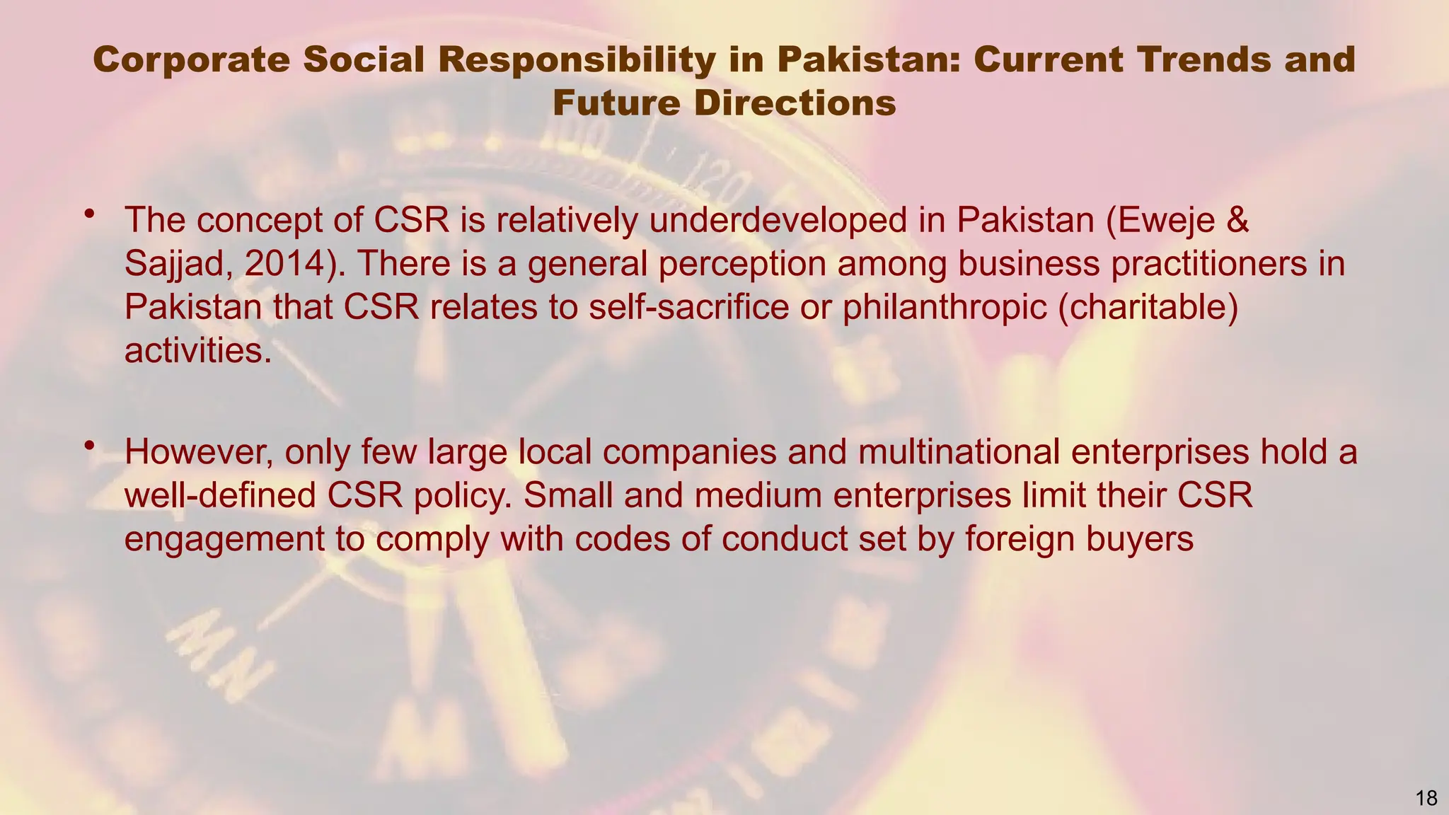 Corporate Social Responsibility in Pakistan: Current Trends and
Future Directions
• The concept of CSR is relatively underdeveloped in Pakistan (Eweje &
Sajjad, 2014). There is a general perception among business practitioners in
Pakistan that CSR relates to self-sacrifice or philanthropic (charitable)
activities.
• However, only few large local companies and multinational enterprises hold a
well-defined CSR policy. Small and medium enterprises limit their CSR
engagement to comply with codes of conduct set by foreign buyers
18
 