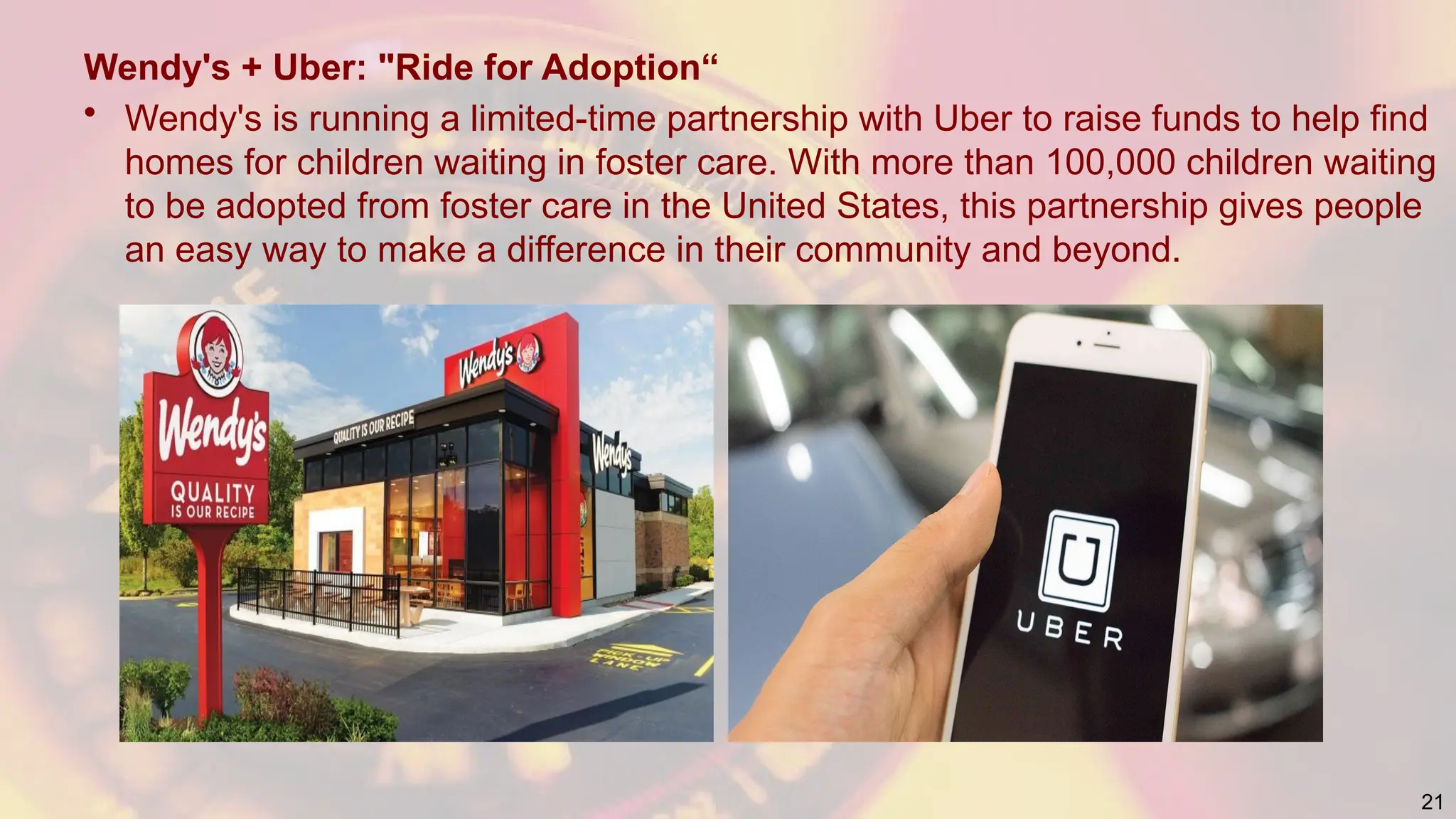 Wendy's + Uber: "Ride for Adoption“
• Wendy's is running a limited-time partnership with Uber to raise funds to help find
homes for children waiting in foster care. With more than 100,000 children waiting
to be adopted from foster care in the United States, this partnership gives people
an easy way to make a difference in their community and beyond.
21
 