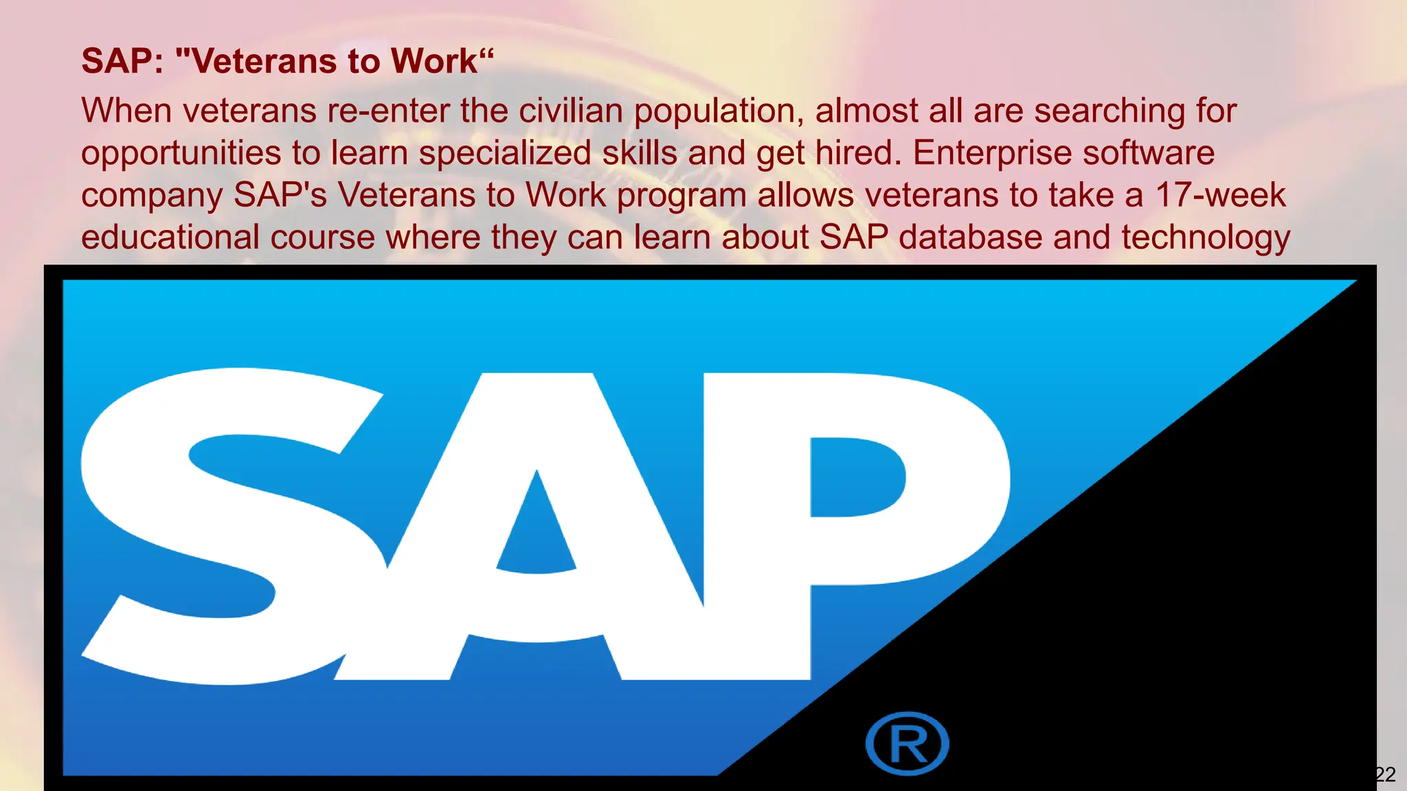 SAP: "Veterans to Work“
When veterans re-enter the civilian population, almost all are searching for
opportunities to learn specialized skills and get hired. Enterprise software
company SAP's Veterans to Work program allows veterans to take a 17-week
educational course where they can learn about SAP database and technology
22
 