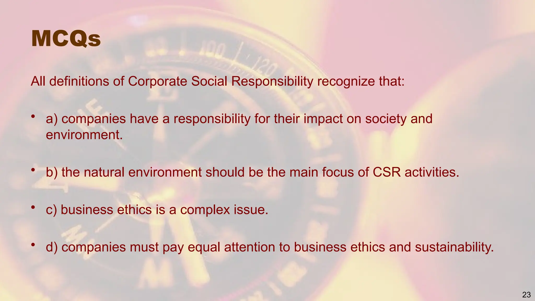 MCQs
All definitions of Corporate Social Responsibility recognize that:
• a) companies have a responsibility for their impact on society and
environment.
• b) the natural environment should be the main focus of CSR activities.
• c) business ethics is a complex issue.
• d) companies must pay equal attention to business ethics and sustainability.
23
 