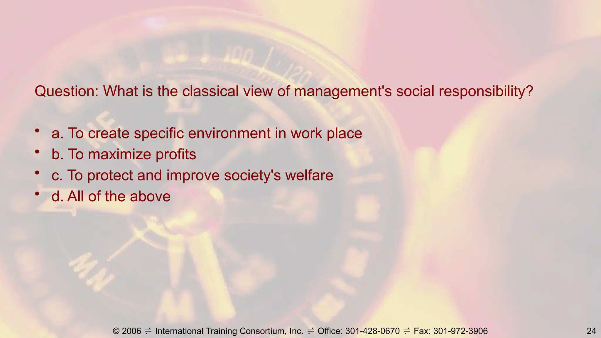 Question: What is the classical view of management's social responsibility?
• a. To create specific environment in work place
• b. To maximize profits
• c. To protect and improve society's welfare
• d. All of the above
© 2006  International Training Consortium, Inc.  Office: 301-428-0670  Fax: 301-972-3906 24
 