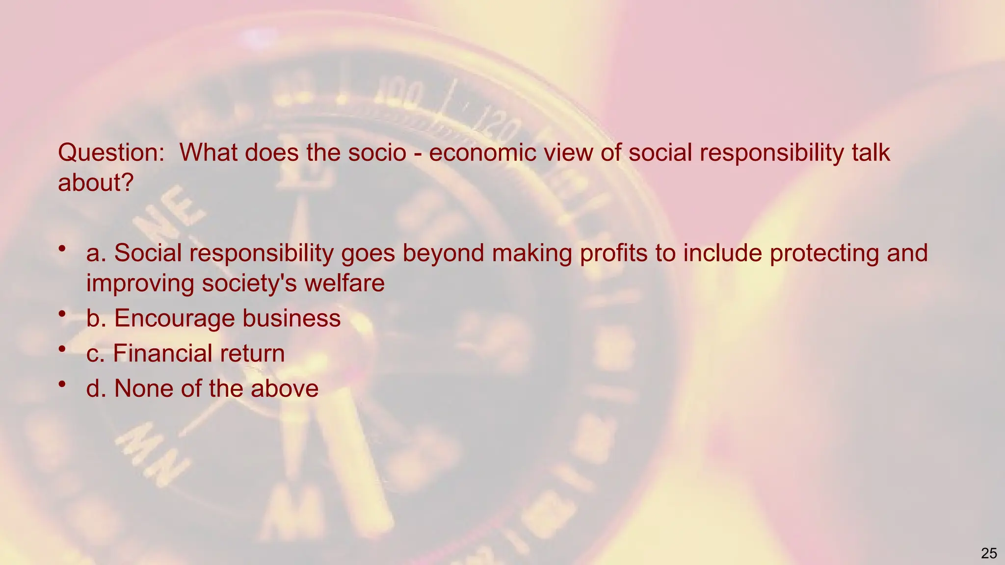 Question: What does the socio - economic view of social responsibility talk
about?
• a. Social responsibility goes beyond making profits to include protecting and
improving society's welfare
• b. Encourage business
• c. Financial return
• d. None of the above
25
 