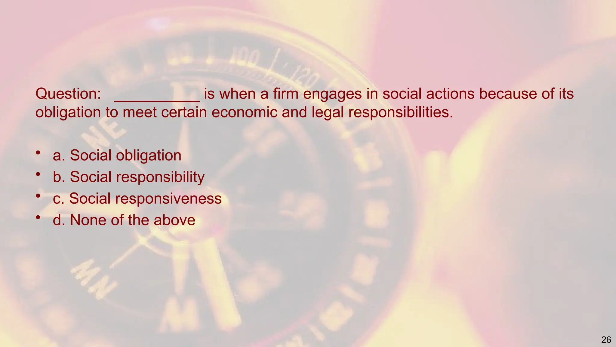 Question: __________ is when a firm engages in social actions because of its
obligation to meet certain economic and legal responsibilities.
• a. Social obligation
• b. Social responsibility
• c. Social responsiveness
• d. None of the above
26
 