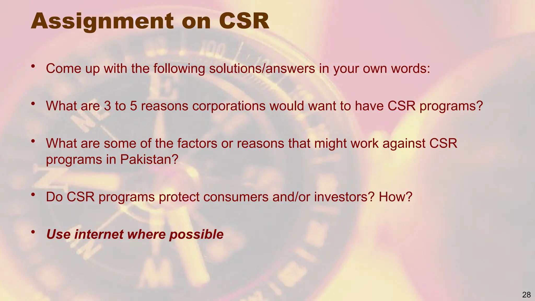 Assignment on CSR
• Come up with the following solutions/answers in your own words:
• What are 3 to 5 reasons corporations would want to have CSR programs?
• What are some of the factors or reasons that might work against CSR
programs in Pakistan?
• Do CSR programs protect consumers and/or investors? How?
• Use internet where possible
28
 