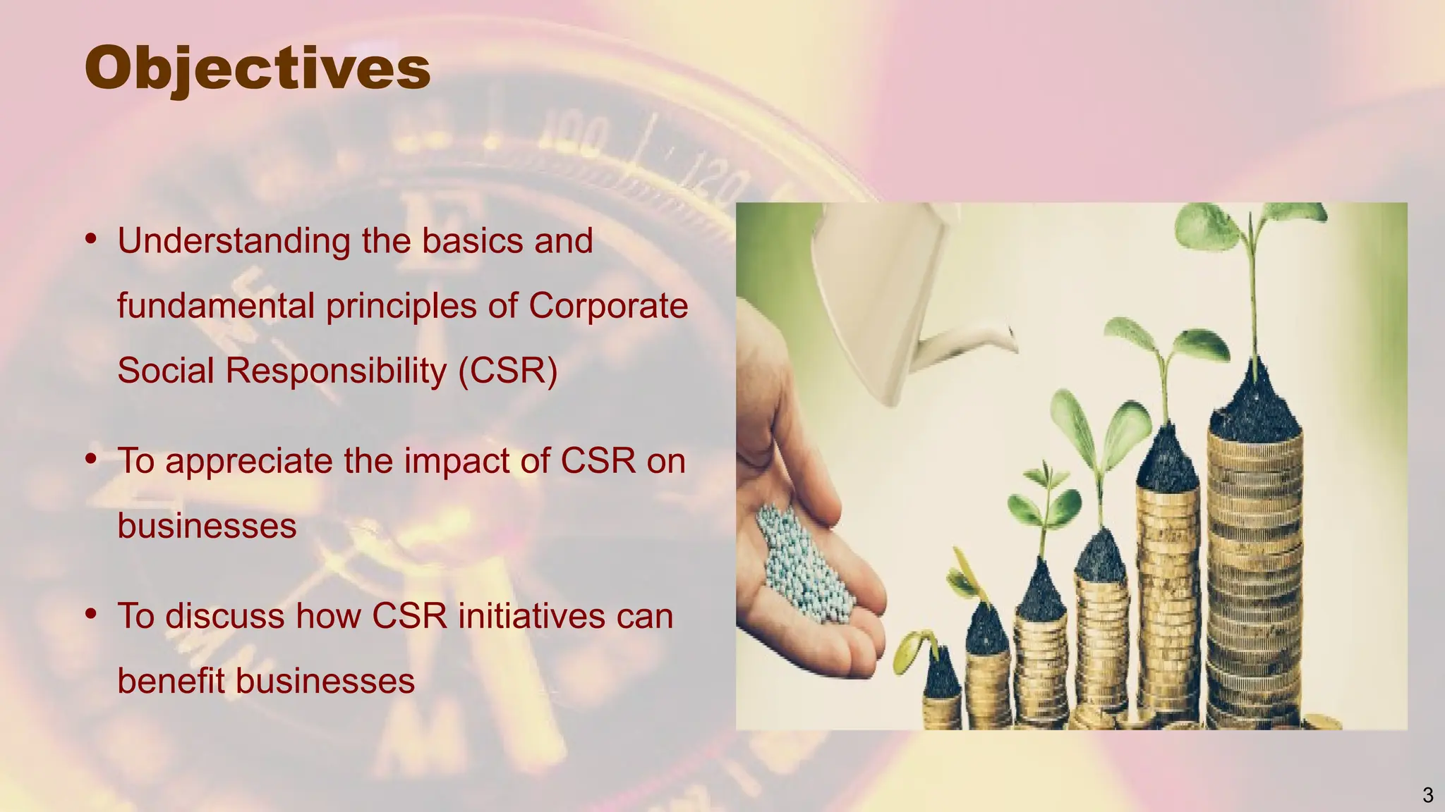 Objectives
• Understanding the basics and
fundamental principles of Corporate
Social Responsibility (CSR)
• To appreciate the impact of CSR on
businesses
• To discuss how CSR initiatives can
benefit businesses
3
 
