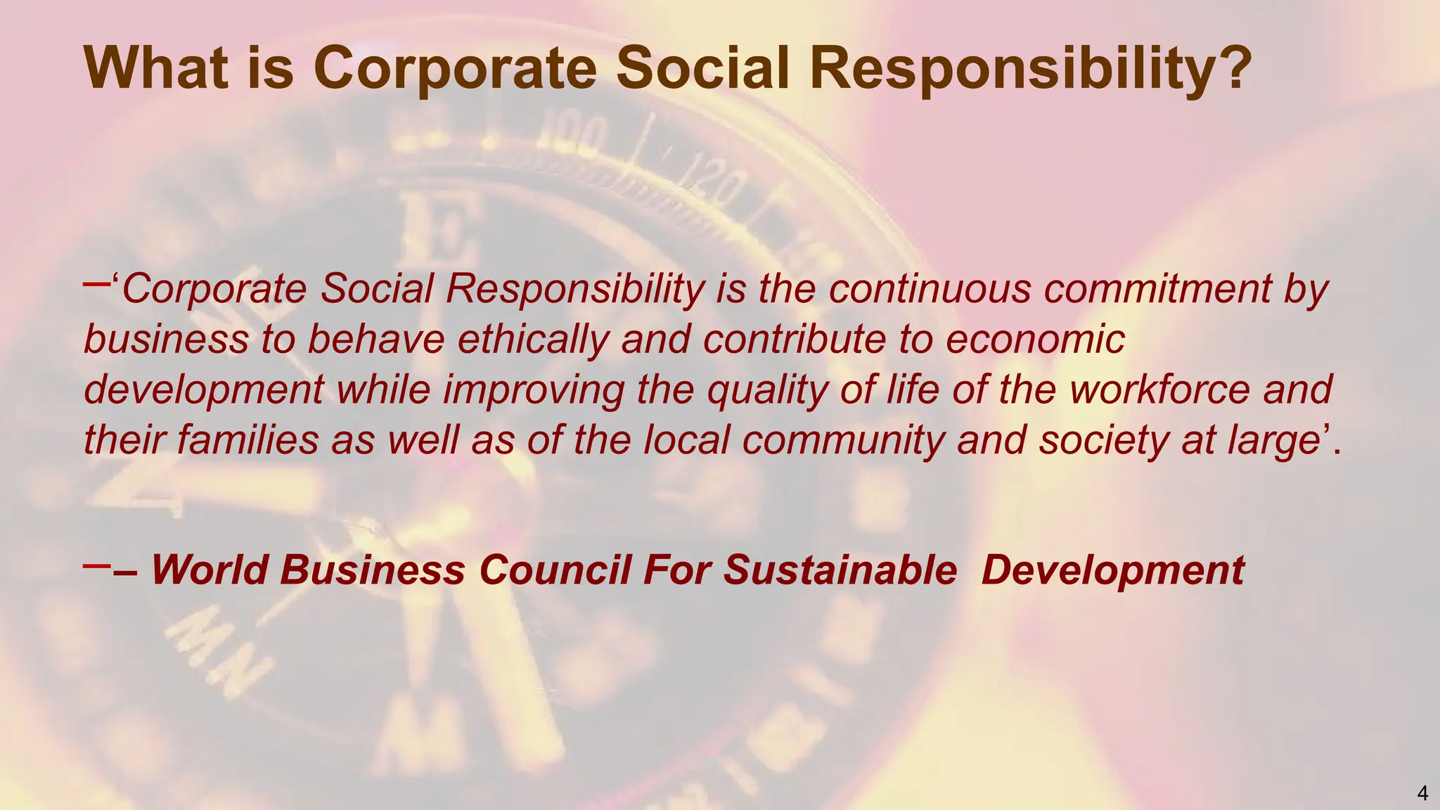 What is Corporate Social Responsibility?
–‘Corporate Social Responsibility is the continuous commitment by
business to behave ethically and contribute to economic
development while improving the quality of life of the workforce and
their families as well as of the local community and society at large’.
–– World Business Council For Sustainable Development
4
 