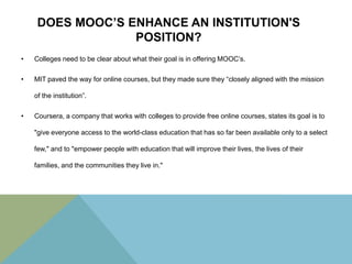 DOES MOOC’S ENHANCE AN INSTITUTION'S
POSITION?
•

Colleges need to be clear about what their goal is in offering MOOC’s.

•

MIT paved the way for online courses, but they made sure they “closely aligned with the mission

of the institution”.
•

Coursera, a company that works with colleges to provide free online courses, states its goal is to
"give everyone access to the world-class education that has so far been available only to a select
few," and to "empower people with education that will improve their lives, the lives of their
families, and the communities they live in."

 