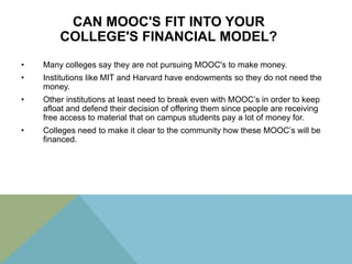 CAN MOOC'S FIT INTO YOUR
COLLEGE'S FINANCIAL MODEL?
•

Many colleges say they are not pursuing MOOC's to make money.

•

Institutions like MIT and Harvard have endowments so they do not need the
money.

•

Other institutions at least need to break even with MOOC’s in order to keep
afloat and defend their decision of offering them since people are receiving
free access to material that on campus students pay a lot of money for.

•

Colleges need to make it clear to the community how these MOOC’s will be
financed.

 