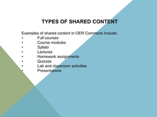 TYPES OF SHARED CONTENT
Examples of shared content in OER Commons include:
•
Full courses
•
Course modules
•
Syllabi
•
Lectures
•
Homework assignments
•
Quizzes
•
Lab and classroom activities
•
Presentations

 