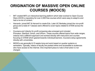 ORIGINATION OF MASSIVE OPEN ONLINE
COURSES (MOOCS)
•

MIT created MITx an interactive learning platform which later evolved to Open Course
Ware (OCW) a repository for over 2,000 free courses which were easy to adapt to and
had a re-mix of content.

•

Harvardx joined MIT & Harvard to create Edx. Later UC Berkeley joined the non-profit
group and a total of 7 classes were offered to cover topics related to STEM across the
world.

•

Coursera and Udacity for profit companies also emerged and included
Princeton, Stanford, Umich, and UPenn. These courses offered topics from wide ranges.
Udacity had a different approach and worked directly with instructors and courses
focusing on STEM which geared towards individual learners. Coursera setup agreements
directly with universities.

•

MOOCs are generally 8-15 weeks long and work based on quarter systems or
semesters. Typically, videos of faculty are posted online and accessible to audiences
who have access to the internet. One important piece to note is that tuition is not
charged.

 