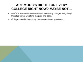 ARE MOOC’S RIGHT FOR EVERY
COLLEGE RIGHT NOW? MAYBE NOT…
•

MOOC’s are like an exclusive club, and many colleges are joining
this club before weighing the pros and cons.

•

Colleges need to be asking themselves these questions…

 