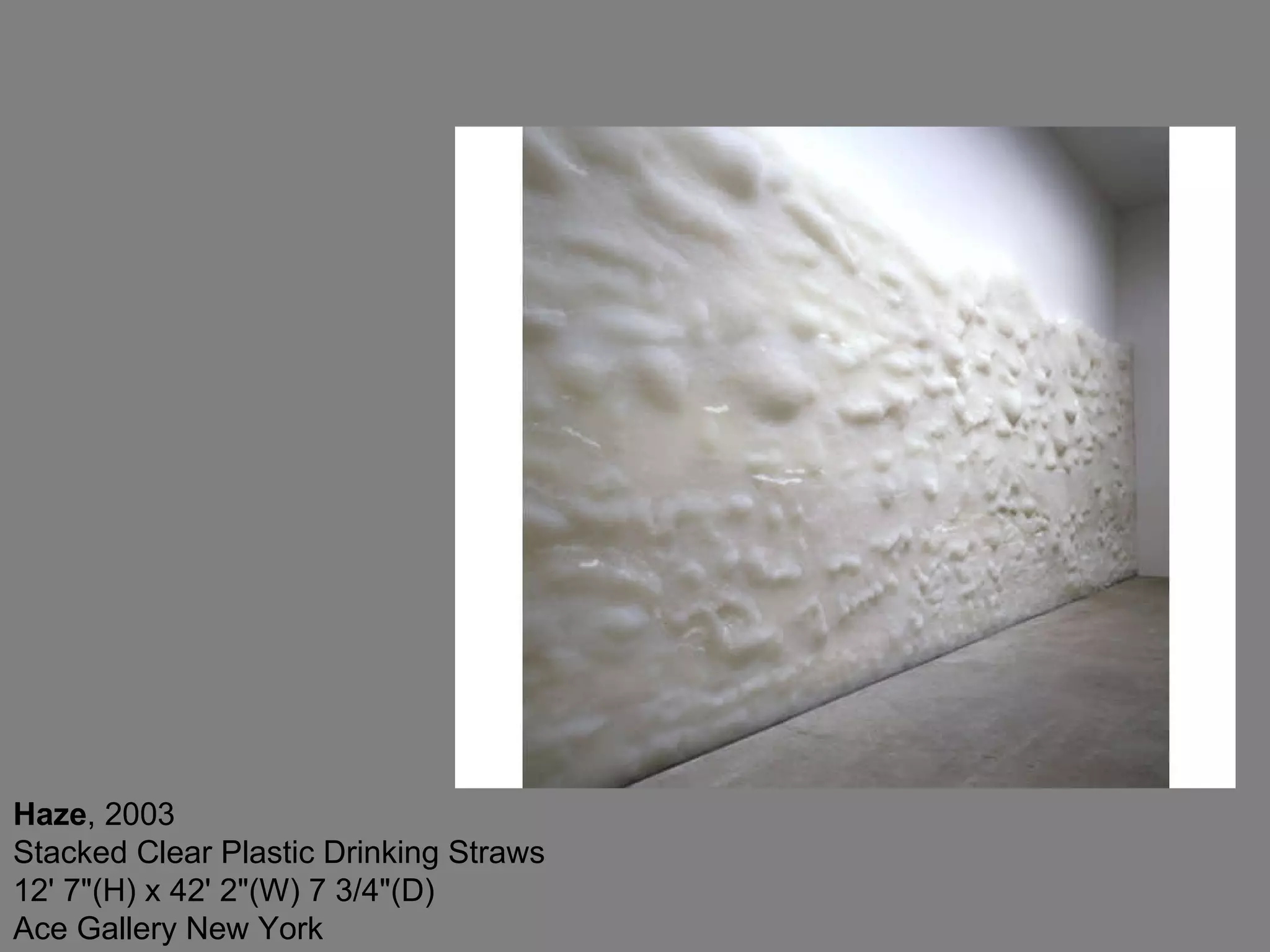 Haze , 2003  Stacked Clear Plastic Drinking Straws 12' 7&quot;(H) x 42' 2&quot;(W) 7 3/4&quot;(D) Ace Gallery New York  