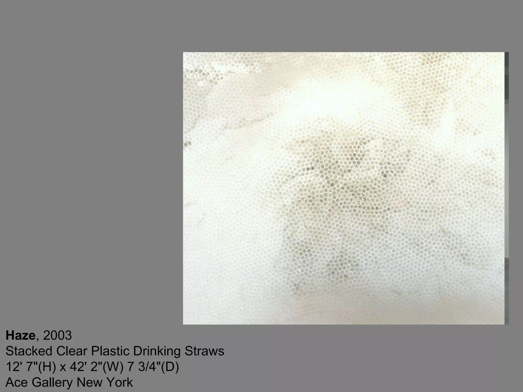 Haze , 2003  Stacked Clear Plastic Drinking Straws 12' 7&quot;(H) x 42' 2&quot;(W) 7 3/4&quot;(D) Ace Gallery New York  
