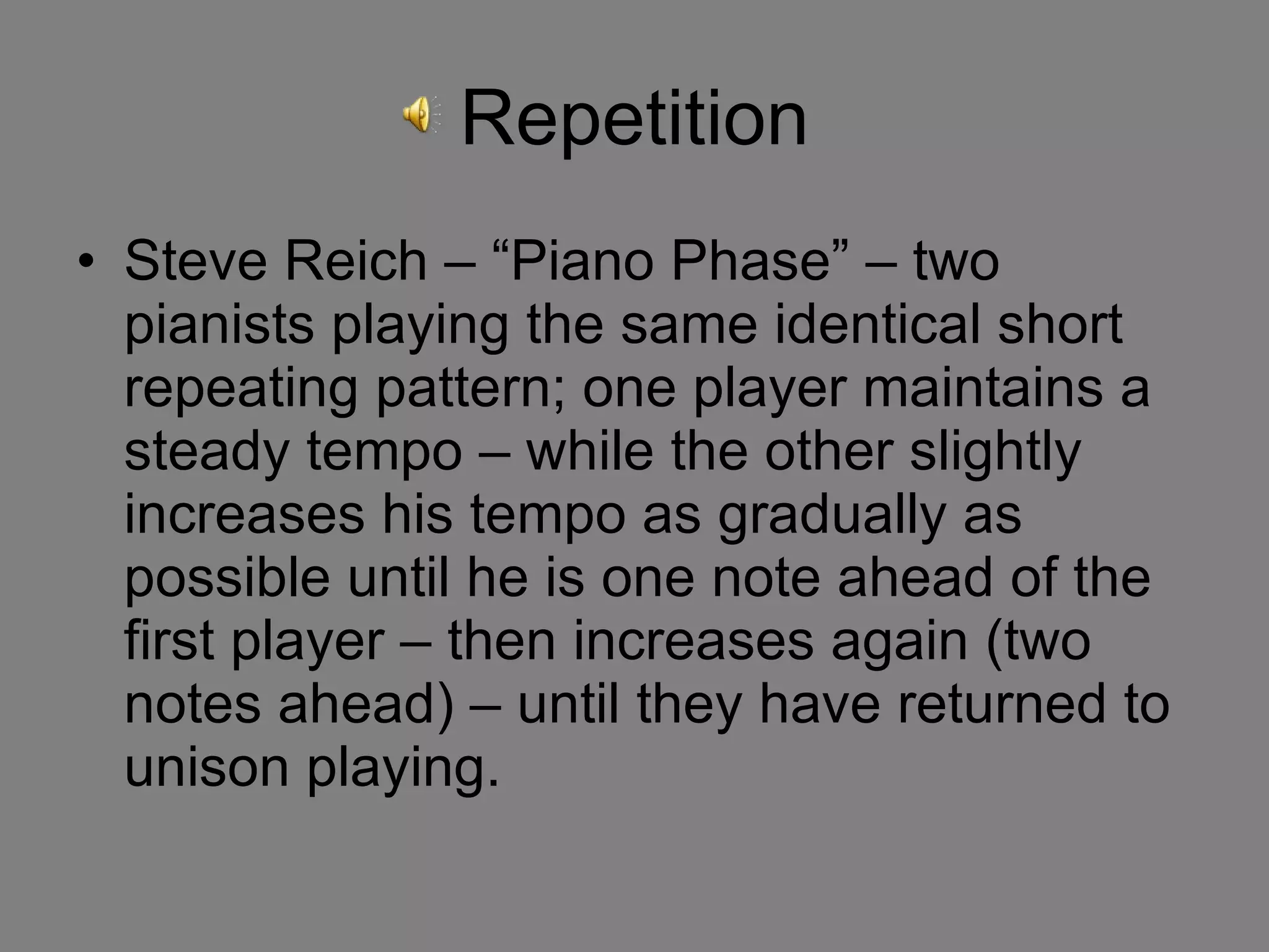 Repetition Steve Reich – “Piano Phase” – two pianists playing the same identical short repeating pattern; one player maintains a steady tempo – while the other slightly increases his tempo as gradually as possible until he is one note ahead of the first player – then increases again (two notes ahead) – until they have returned to unison playing.  
