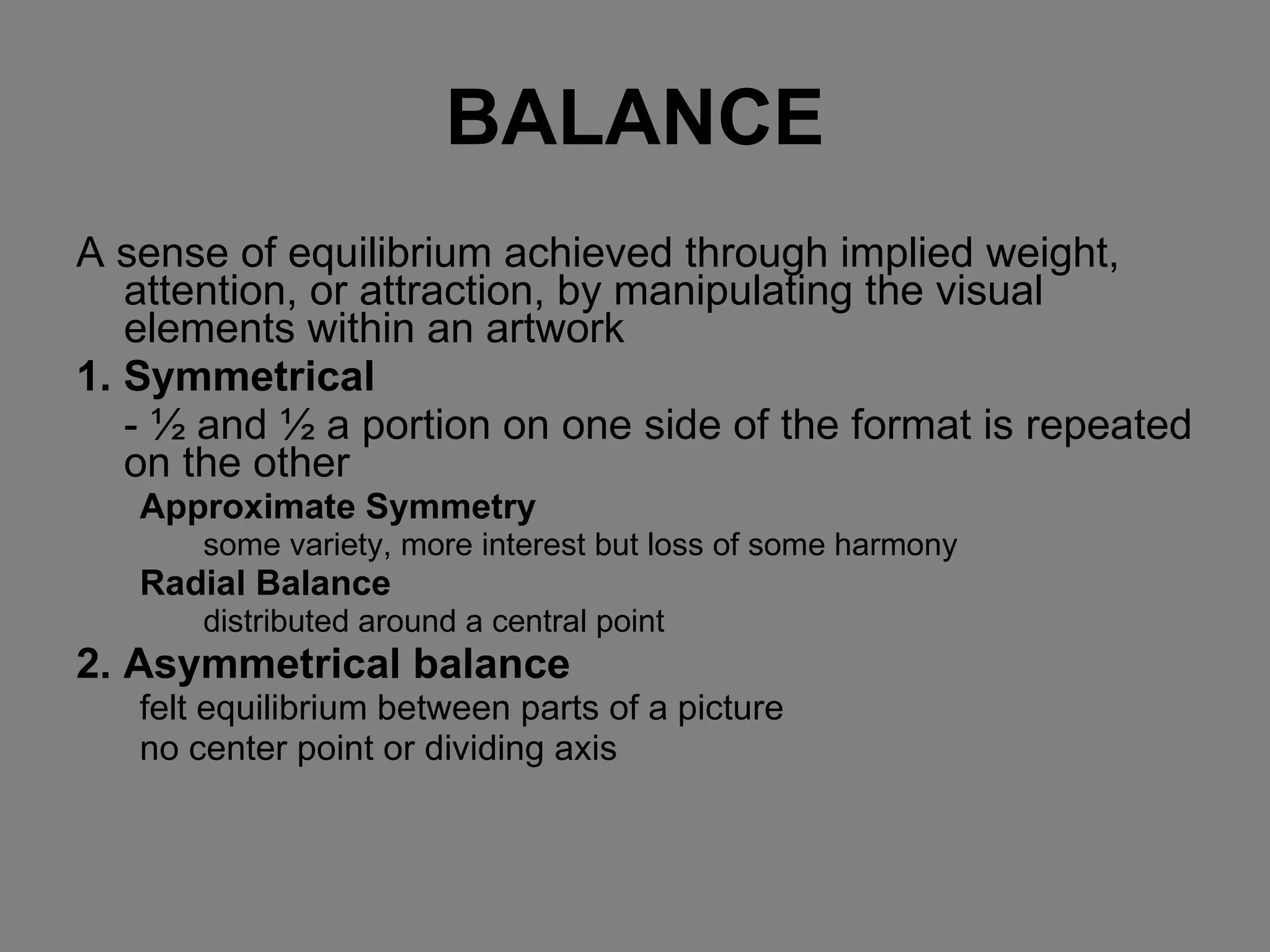 BALANCE A sense of equilibrium achieved through implied weight, attention, or attraction, by manipulating the visual elements within an artwork 1. Symmetrical - ½ and ½ a portion on one side of the format is repeated on the other Approximate Symmetry some variety, more interest but loss of some harmony Radial Balance distributed around a central point 2. Asymmetrical balance felt equilibrium between parts of a picture no center point or dividing axis 