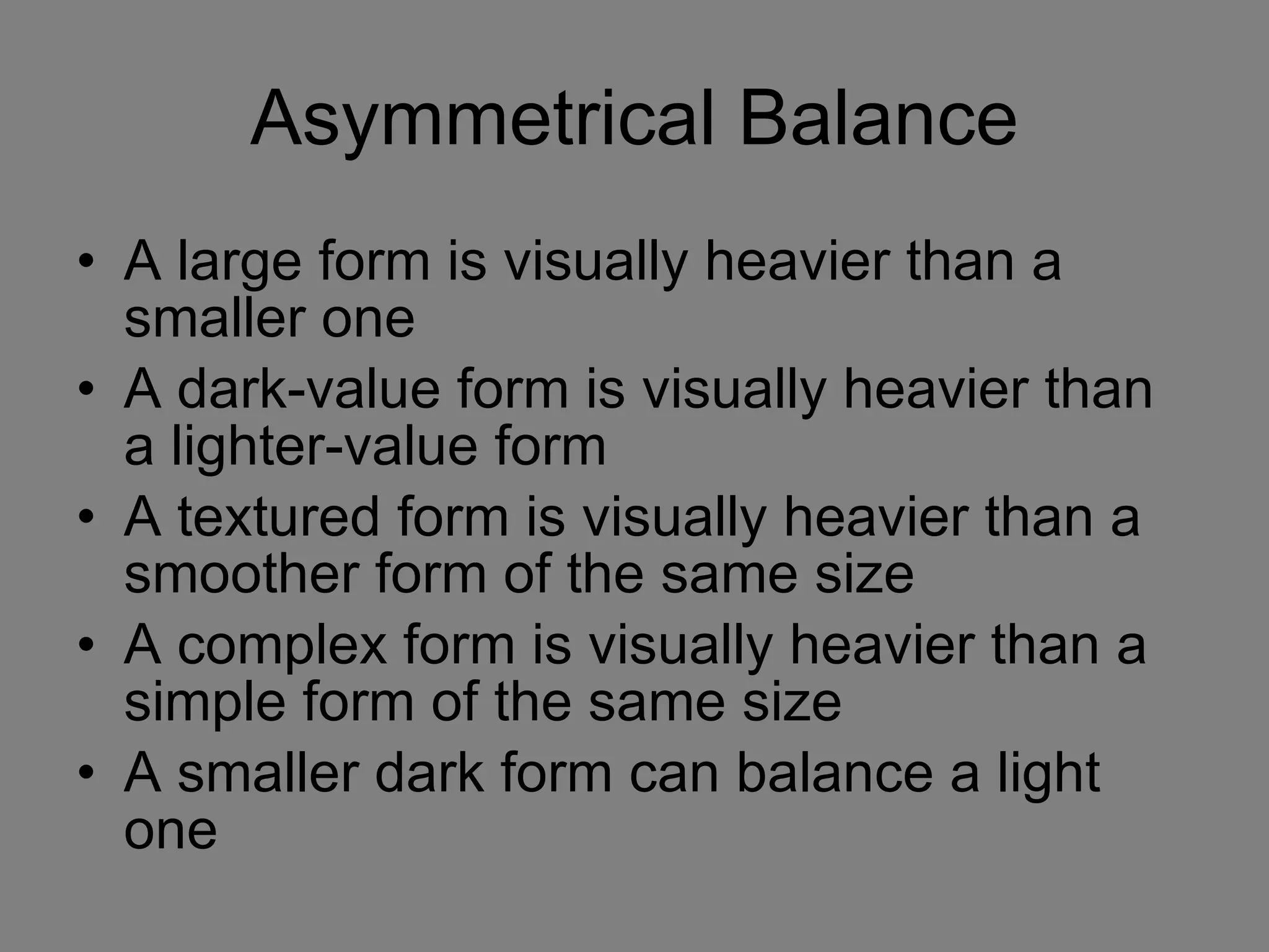 Asymmetrical Balance A large form is visually heavier than a smaller one A dark-value form is visually heavier than a lighter-value form A textured form is visually heavier than a smoother form of the same size A complex form is visually heavier than a simple form of the same size A smaller dark form can balance a light one 