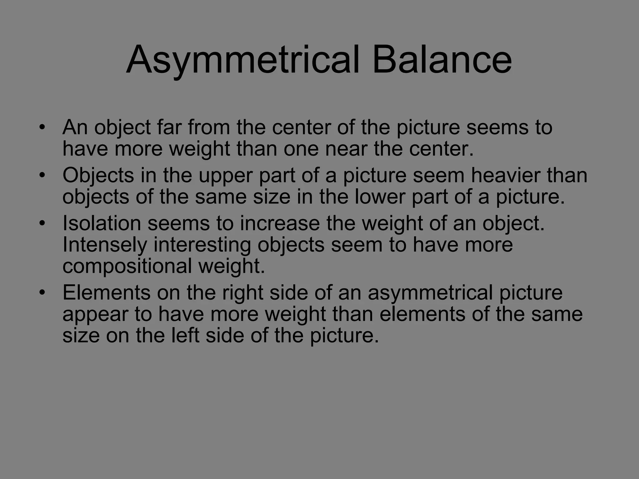 Asymmetrical Balance An object far from the center of the picture seems to have more weight than one near the center. Objects in the upper part of a picture seem heavier than objects of the same size in the lower part of a picture.  Isolation seems to increase the weight of an object. Intensely interesting objects seem to have more compositional weight.  Elements on the right side of an asymmetrical picture appear to have more weight than elements of the same size on the left side of the picture.  
