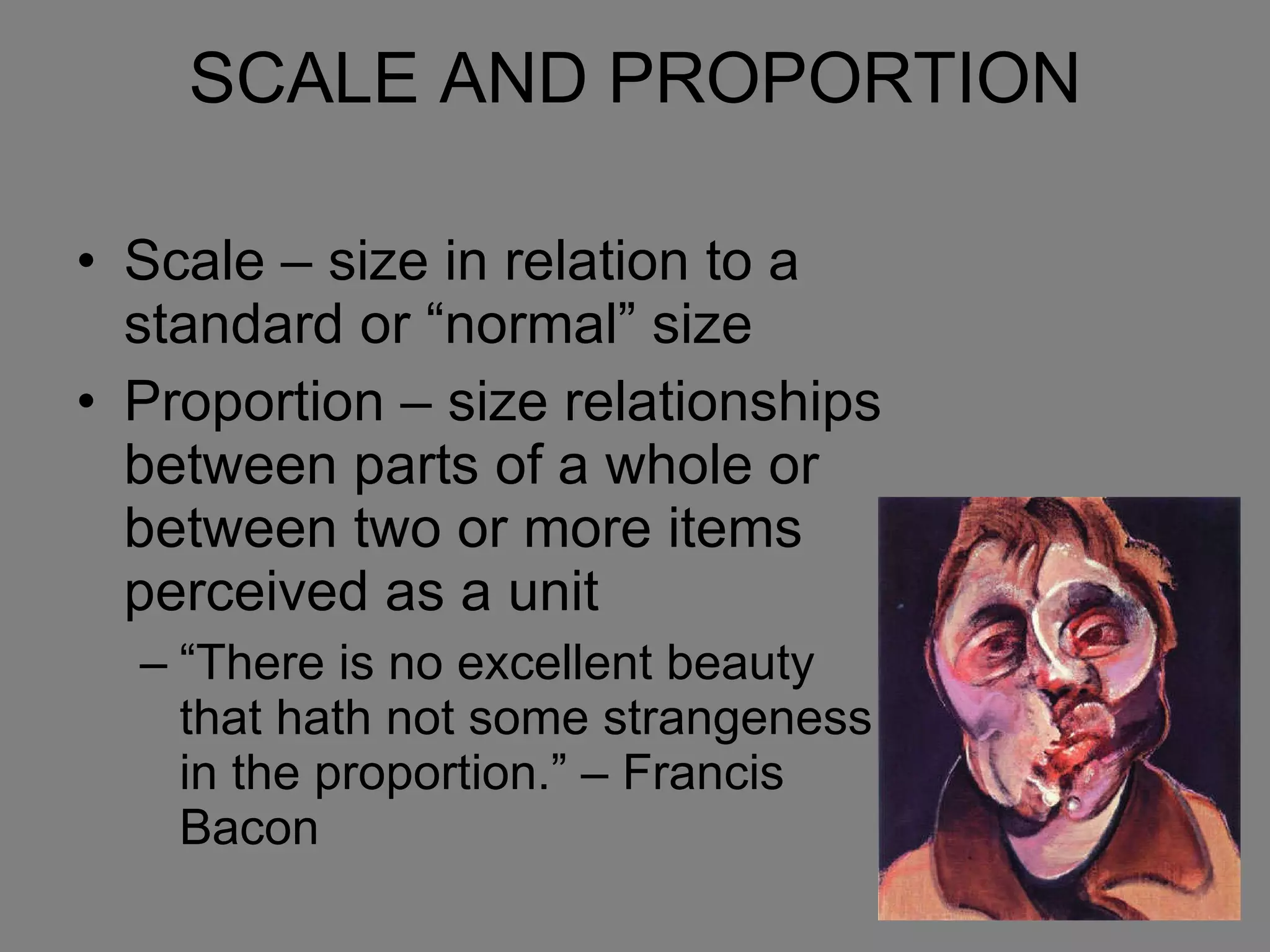 SCALE AND PROPORTION Scale – size in relation to a standard or “normal” size Proportion – size relationships between parts of a whole or between two or more items perceived as a unit “There is no excellent beauty that hath not some strangeness in the proportion.” – Francis Bacon 