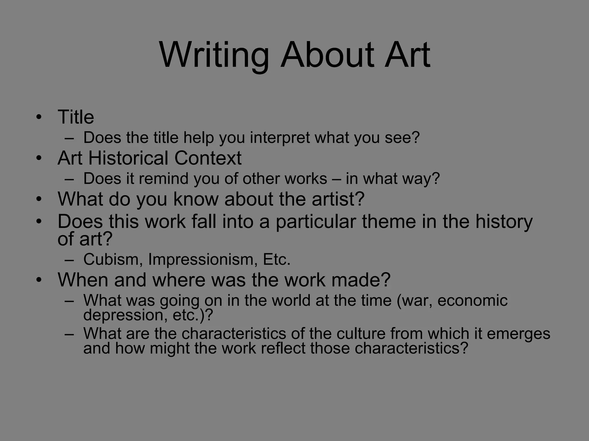 Writing About Art Title Does the title help you interpret what you see? Art Historical Context Does it remind you of other works – in what way? What do you know about the artist? Does this work fall into a particular theme in the history of art? Cubism, Impressionism, Etc. When and where was the work made? What was going on in the world at the time (war, economic depression, etc.)? What are the characteristics of the culture from which it emerges and how might the work reflect those characteristics? 