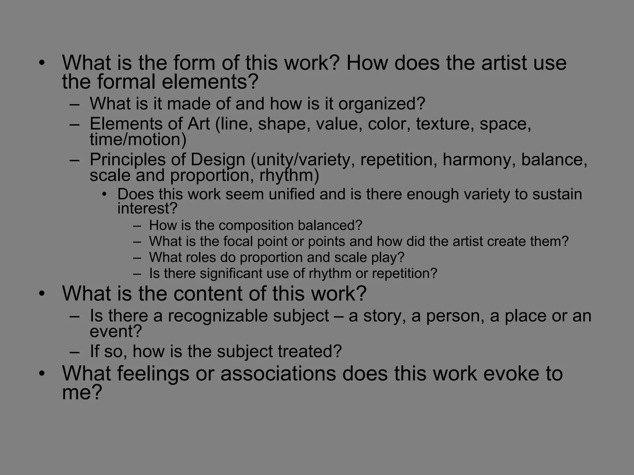 What is the form of this work? How does the artist use the formal elements? What is it made of and how is it organized? Elements of Art (line, shape, value, color, texture, space, time/motion) Principles of Design (unity/variety, repetition, harmony, balance, scale and proportion, rhythm) Does this work seem unified and is there enough variety to sustain interest?  How is the composition balanced?  What is the focal point or points and how did the artist create them? What roles do proportion and scale play? Is there significant use of rhythm or repetition? What is the content of this work?  Is there a recognizable subject – a story, a person, a place or an event?  If so, how is the subject treated? What feelings or associations does this work evoke to me? 