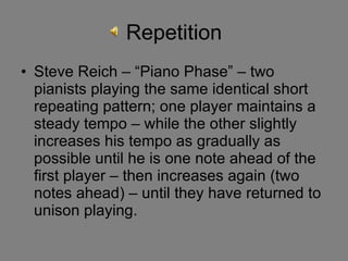 Repetition Steve Reich – “Piano Phase” – two pianists playing the same identical short repeating pattern; one player maintains a steady tempo – while the other slightly increases his tempo as gradually as possible until he is one note ahead of the first player – then increases again (two notes ahead) – until they have returned to unison playing.  