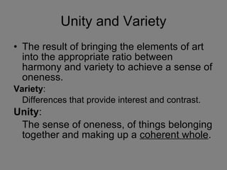 Unity and Variety The result of bringing the elements of art into the appropriate ratio between harmony and variety to achieve a sense of oneness. Variety : Differences that provide interest and contrast. Unity : The sense of oneness, of things belonging together and making up a  coherent whole . 