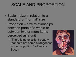 SCALE AND PROPORTION Scale – size in relation to a standard or “normal” size Proportion – size relationships between parts of a whole or between two or more items perceived as a unit “There is no excellent beauty that hath not some strangeness in the proportion.” – Francis Bacon 